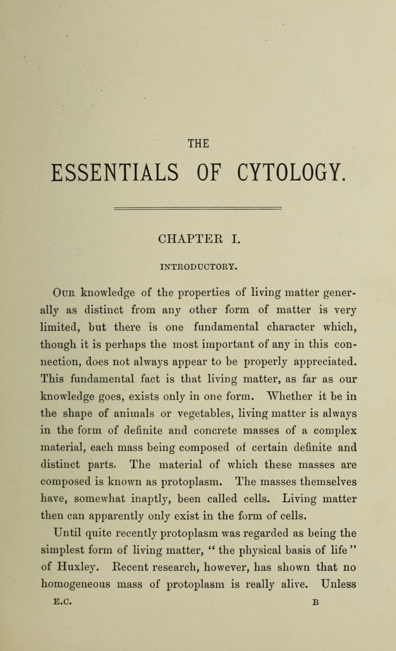 THE ESSENTIALS OF CYTOLOGY. CHAPTER I. INTRODUCTORY. Our knowledge of the properties of living matter gener- ally as distinct from any other form of matter is very limited, but there is one fundamental character which, though it is perhaps the most important of any in this con- nection, does not always appear to be properly appreciated. This fundamental fact is that living matter, as far as our knowledge goes, exists only in one form. Whether it he in the shape of animals or vegetables, living matter is always in the form of definite and concrete masses of a complex material, each mass being composed of certain definite and distinct parts. The material of which these masses are composed is known as protoplasm. The masses themselves have, somewhat inaptly, been called cells. Living matter then can apparently only exist in the form of cells. Until quite recently protoplasm was regarded as being the simplest form of living matter, “ the physical basis of life ” of Huxley. Recent research, however, has shown that no homogeneous mass of protoplasm is really alive. Unless e.c. B