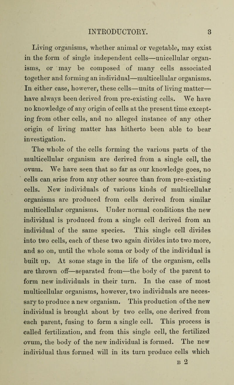 Living organisms, whether animal or vegetable, may exist in the form of single independent cells—unicellular organ- isms, or may he composed of many cells associated together and forming an individual—multicellular organisms. In either case, however, these cells—units of living matter— have always been derived from pre-existing cells. We have no knowledge of any origin of cells at the present time except- ing from other cells, and no alleged instance of any other origin of living matter has hitherto been able to bear investigation. The whole of the cells forming the various parts of the multicellular organism are derived from a single cell, the ovum. We have seen that so far as our knowledge goes, no cells can arise from any other source than from pre-existing cells. New individuals of various kinds of multicellular organisms are produced from cells derived from similar multicellular organisms. Under normal conditions the new individual is produced from a single cell derived from an individual of the same species. This single cell divides into two cells, each of these two again divides into two more, and so on, until the whole soma or body of the individual is built up. At some stage in the life of the organism, cells are thrown off—separated from—the body of the parent to form new individuals in their turn. In the case of most multicellular organisms, however, two individuals are neces- sary to produce a new organism. This production of the new individual is brought about by two cells, one derived from each parent, fusing to form a single cell. This process is called fertilization, and from this single cell, the fertilized ovum, the body of the new individual is formed. The new individual thus formed will in its turn produce cells which b 2