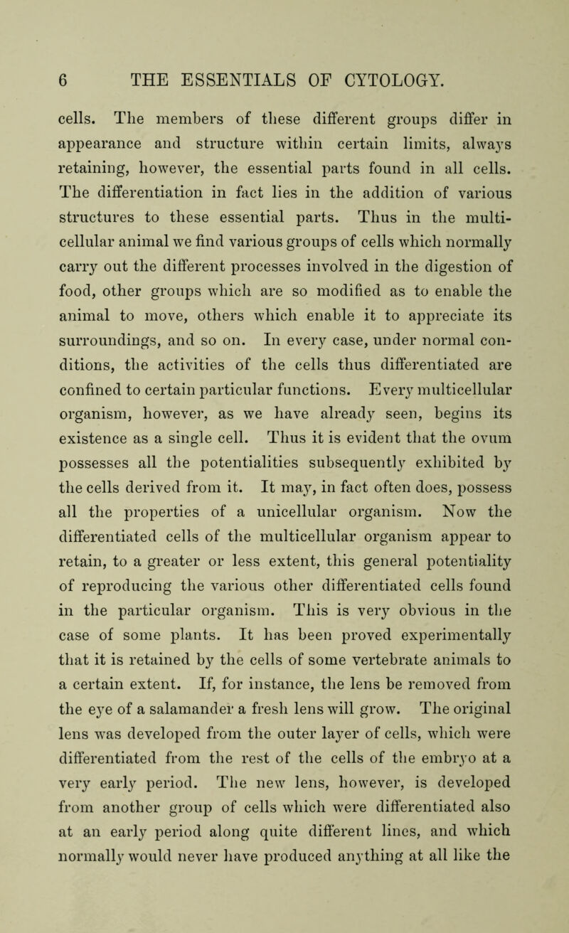 cells. The members of these different groups differ in appearance and structure within certain limits, always retaining, however, the essential parts found in all cells. The differentiation in fact lies in the addition of various structures to these essential parts. Thus in the multi- cellular animal we find various groups of cells which normally carry out the different processes involved in the digestion of food, other groups which are so modified as to enable the animal to move, others which enable it to appreciate its surroundings, and so on. In every case, under normal con- ditions, the activities of the cells thus differentiated are confined to certain particular functions. Every multicellular organism, however, as we have already seen, begins its existence as a single cell. Thus it is evident that the ovum possesses all the potentialities subsequently exhibited by the cells derived from it. It may, in fact often does, possess all the properties of a unicellular organism. Now the differentiated cells of the multicellular organism appear to retain, to a greater or less extent, this general potentiality of reproducing the various other differentiated cells found in the particular organism. This is very obvious in the case of some plants. It has been proved experimentally that it is retained by the cells of some vertebrate animals to a certain extent. If, for instance, the lens be removed from the eye of a salamander a fresh lens will grow. The original lens wras developed from the outer layer of cells, which were differentiated from the rest of the cells of the embryo at a very early period. The new lens, however, is developed from another group of cells which were differentiated also at an early period along quite different lines, and which normally would never have produced anything at all like the