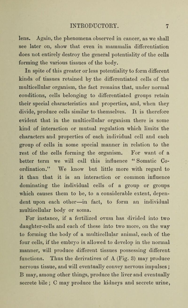 lens. Again, the phenomena observed in cancer, as we shall see later on, show that even in mammalia differentiation does not entirely destroy the general potentiality of the cells forming the various tissues of the body. In spite of this greater or less potentiality to form different kinds of tissues retained by the differentiated cells of the multicellular organism, the fact remains that, under normal conditions, cells belonging to differentiated groups retain their special characteristics and properties, and, when they divide, produce cells similar to themselves. It is therefore evident that in the multicellular organism there is some kind of interaction or mutual regulation which limits the characters and properties of each individual cell and each group of cells in some special manner in relation to the rest of the cells forming the organism. For want of a better term we will call this influence “ Somatic Co- ordination.” We know but little more with regard to it than that it is an interaction or common influence dominating the individual cells of a group or groups which causes them to be, to a considerable extent, depen- dent upon each other—in fact, to form an individual multicellular body or soma. For instance, if a fertilized ovum has divided into two daughter-cells and each of these into two more, on the way to forming the body of a multicellular animal, each of the four cells, if the embryo is allowed to develop in the normal manner, will produce different tissues possessing different functions. Thus the derivatives of A (Fig. 3) may produce nervous tissue, and will eventually convey nervous impulses ; B may, among other things, produce the liver and eventually secrete bile; C may produce the kidneys and secrete urine,