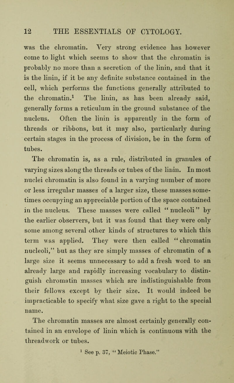was the chromatin. Very strong evidence has however come to light which seems to show that the chromatin is probably no more than a secretion of the linin, and that it is the linin, if it be any definite substance contained in the cell, which performs the functions generally attributed to the chromatin.1 The linin, as has been already said, generally forms a reticulum in the ground substance of the nucleus. Often the linin is apparently in the form of threads or ribbons, hut it may also, particularly during certain stages in the process of division, be in the form of tubes. The chromatin is, as a rule, distributed in granules of varying sizes along the threads or tubes of the linin. In most nuclei chromatin is also found in a varying number of more or less irregular masses of a larger size, these masses some- times occupying an appreciable portion of the space contained in the nucleus. These masses were called “nucleoli” by the earlier observers, hut it was found that they were only some among several other kinds of structures to which this term was applied. They were then called “ chromatin nucleoli,” but as they are simply masses of chromatin of a large size it seems unnecessary to add a fresh word to an already large and rapidly increasing vocabulary to distin- guish chromatin masses which are indistinguishable from their fellows except by their size. It would indeed be impracticable to specify what size gave a right to the special name. The chromatin masses are almost certainly generally con- tained in an envelope of linin which is continuous with the threadwork or tubes. 1 See p. 37, “ Meiotic Phase.”