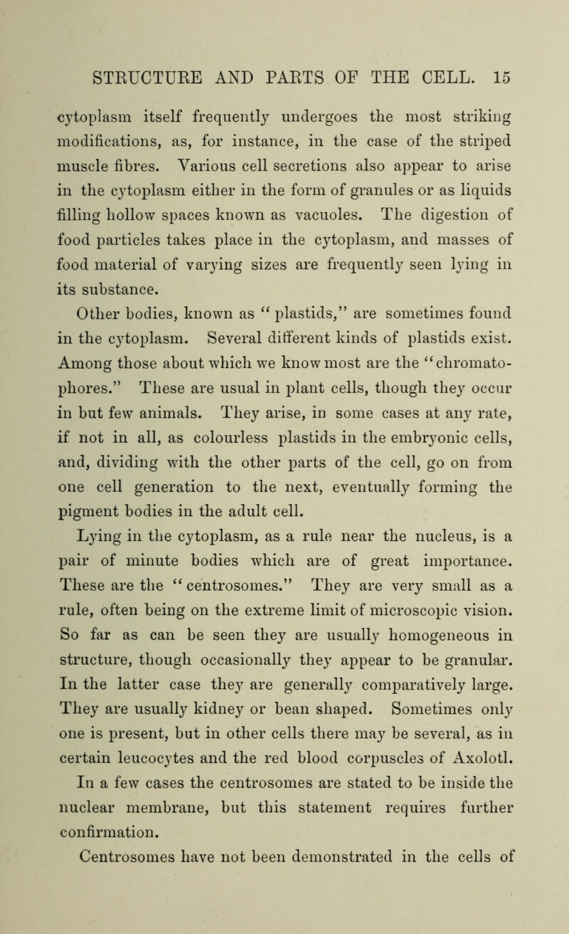 cytoplasm itself frequently undergoes the most striking modifications, as, for instance, in the case of the striped muscle fibres. Various cell secretions also appear to arise in the cytoplasm either in the form of granules or as liquids filling hollow spaces known as vacuoles. The digestion of food particles takes place in the cytoplasm, and masses of food material of varying sizes are frequently seen lying in its substance. Other bodies, known as “ plastids,” are sometimes found in the cytoplasm. Several different kinds of plastids exist. Among those about which we know most are the “cliromato- phores.” These are usual in plant cells, though they occur in but few animals. They arise, in some cases at any rate, if not in all, as colourless plastids in the embryonic cells, and, dividing with the other parts of the cell, go on from one cell generation to the next, eventually forming the pigment bodies in the adult cell. L}ring in the cytoplasm, as a rule near the nucleus, is a pair of minute bodies which are of great importance. These are the “ centrosomes.” They are very small as a rule, often being on the extreme limit of microscopic vision. So far as can be seen they are usually homogeneous in structure, though occasionally they appear to he granular. In the latter case they are generally comparatively large. They are usually kidney or bean shaped. Sometimes only one is present, but in other cells there may be several, as in certain leucocytes and the red blood corpuscles of Axolotl. In a few cases the centrosomes are stated to be inside the nuclear membrane, but this statement requires further confirmation. Centrosomes have not been demonstrated in the cells of