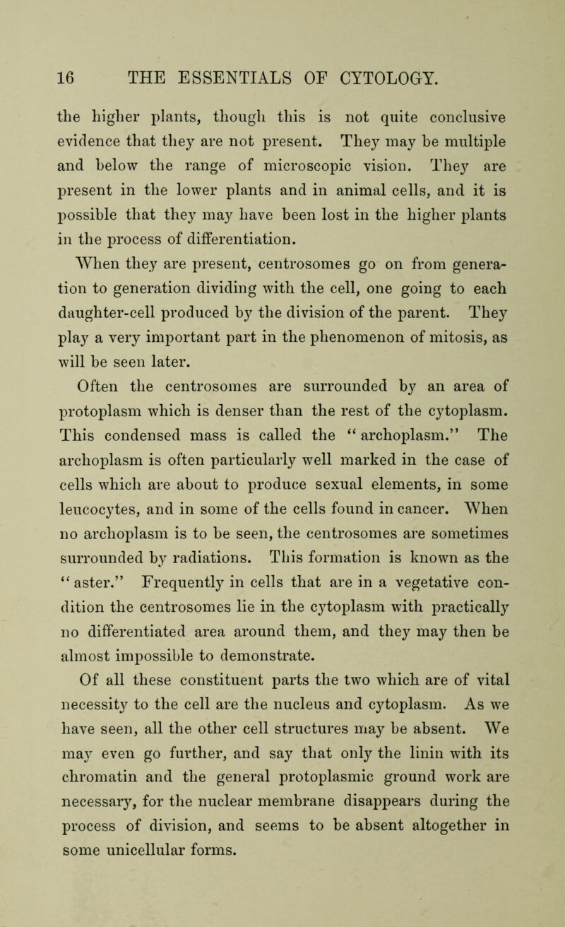 the higher plants, though this is not quite conclusive evidence that they are not present. They may be multiple and below the range of microscopic vision. They are present in the lower plants and in animal cells, and it is possible that they may have been lost in the higher plants in the process of differentiation. When they are present, centrosomes go on from genera- tion to generation dividing with the cell, one going to each daughter-cell produced by the division of the parent. They play a very important part in the phenomenon of mitosis, as will he seen later. Often the centrosomes are surrounded by an area of protoplasm which is denser than the rest of the cytoplasm. This condensed mass is called the “ archoplasm.” The archoplasm is often particularly well marked in the case of cells which are about to produce sexual elements, in some leucocytes, and in some of the cells found in cancer. When no archoplasm is to be seen, the centrosomes are sometimes surrounded by radiations. This formation is known as the ‘‘aster.” Frequently in cells that are in a vegetative con- dition the centrosomes lie in the cytoplasm with practically no differentiated area around them, and they may then be almost impossible to demonstrate. Of all these constituent parts the two which are of vital necessity to the cell are the nucleus and cytoplasm. As we have seen, all the other cell structures may be absent. We may even go further, and say that only the linin with its chromatin and the general protoplasmic ground work are necessary, for the nuclear membrane disappears during the process of division, and seems to be absent altogether in some unicellular forms.