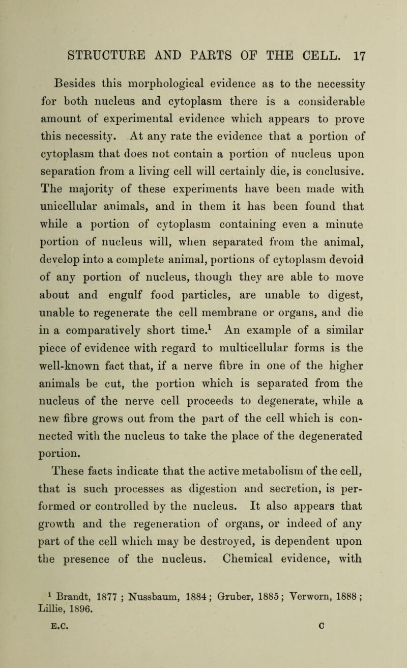 Besides this morphological evidence as to the necessity for both nucleus and cytoplasm there is a considerable amount of experimental evidence which appears to prove this necessity. At any rate the evidence that a portion of cytoplasm that does not contain a portion of nucleus upon separation from a living cell will certainly die, is conclusive. The majority of these experiments have been made with unicellular animals, and in them it has been found that while a portion of cytoplasm containing even a minute portion of nucleus will, when separated from the animal, develop into a complete animal, portions of cytoplasm devoid of any portion of nucleus, though they are able to move about and engulf food particles, are unable to digest, unable to regenerate the cell membrane or organs, and die in a comparatively short time.1 An example of a similar piece of evidence with regard to multicellular forms is the well-known fact that, if a nerve fibre in one of the higher animals be cut, the portion which is separated from the nucleus of the nerve cell proceeds to degenerate, while a new fibre grows out from the part of the cell which is con- nected with the nucleus to take the place of the degenerated portion. These facts indicate that the active metabolism of the cell, that is such processes as digestion and secretion, is per- formed or controlled by the nucleus. It also appears that growth and the regeneration of organs, or indeed of any part of the cell which may be destroyed, is dependent upon the presence of the nucleus. Chemical evidence, with 1 Brandt, 1877 ; Nussbaum, 1884; Gruber, 1885; Verworn, 1888; Lillie, 1896. E.C. C