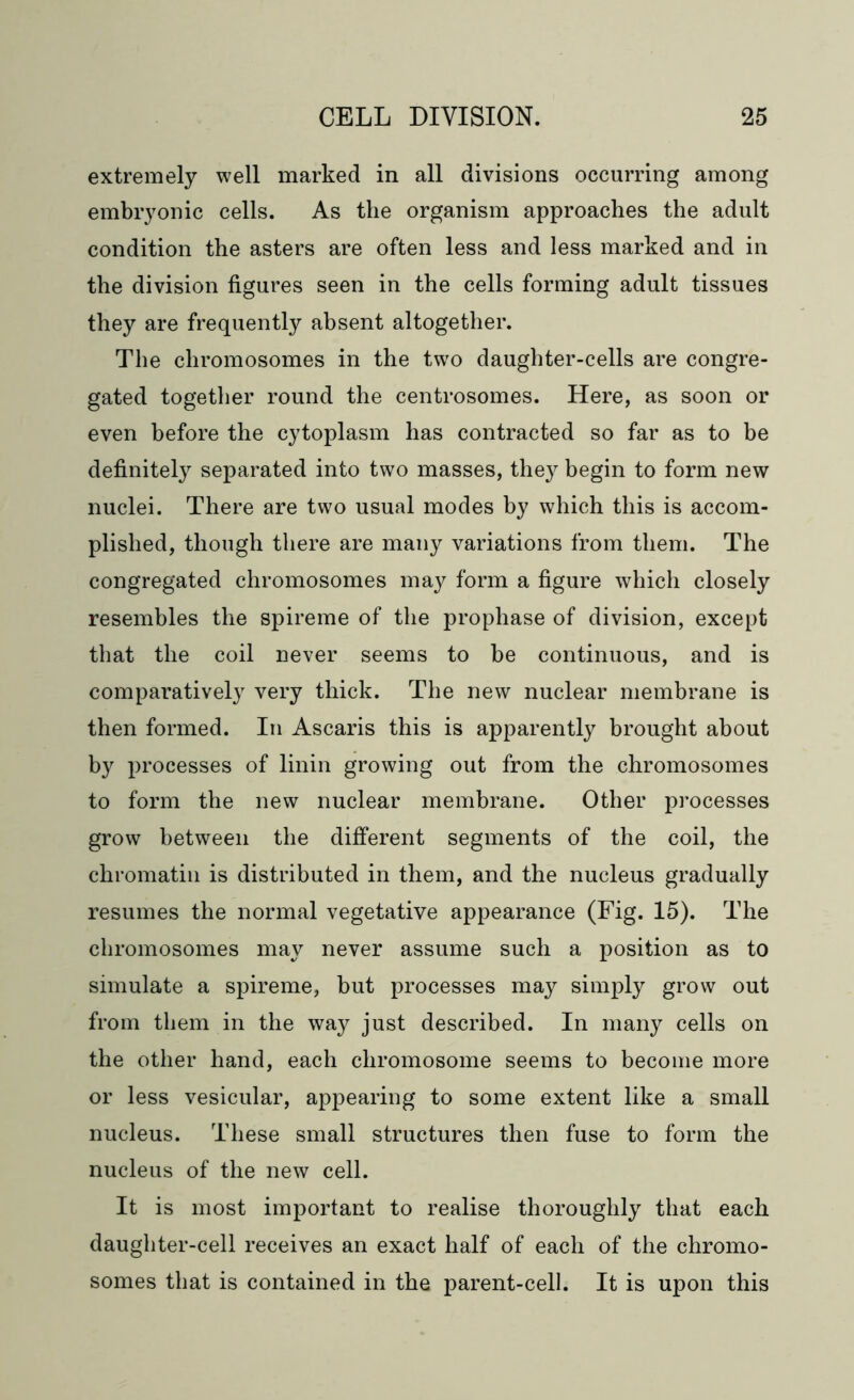 extremely well marked in all divisions occurring among embryonic cells. As tlie organism approaches the adult condition the asters are often less and less marked and in the division figures seen in the cells forming adult tissues they are frequently absent altogether. The chromosomes in the two daughter-cells are congre- gated together round the centrosomes. Here, as soon or even before the cytoplasm has contracted so far as to be definitely separated into two masses, they begin to form new nuclei. There are two usual modes by which this is accom- plished, though there are many variations from them. The congregated chromosomes may form a figure which closely resembles the spireme of the prophase of division, except that the coil never seems to be continuous, and is comparatively very thick. The new nuclear membrane is then formed. In Ascaris this is apparently brought about by processes of linin growing out from the chromosomes to form the new nuclear membrane. Other processes grow between the different segments of the coil, the chromatin is distributed in them, and the nucleus gradually resumes the normal vegetative appearance (Fig. 15). The chromosomes may never assume such a position as to simulate a spireme, but processes may simply grow out from them in the way just described. In many cells on the other hand, each chromosome seems to become more or less vesicular, appearing to some extent like a small nucleus. These small structures then fuse to form the nucleus of the new cell. It is most important to realise thoroughly that each daughter-cell receives an exact half of each of the chromo- somes that is contained in the parent-cell. It is upon this