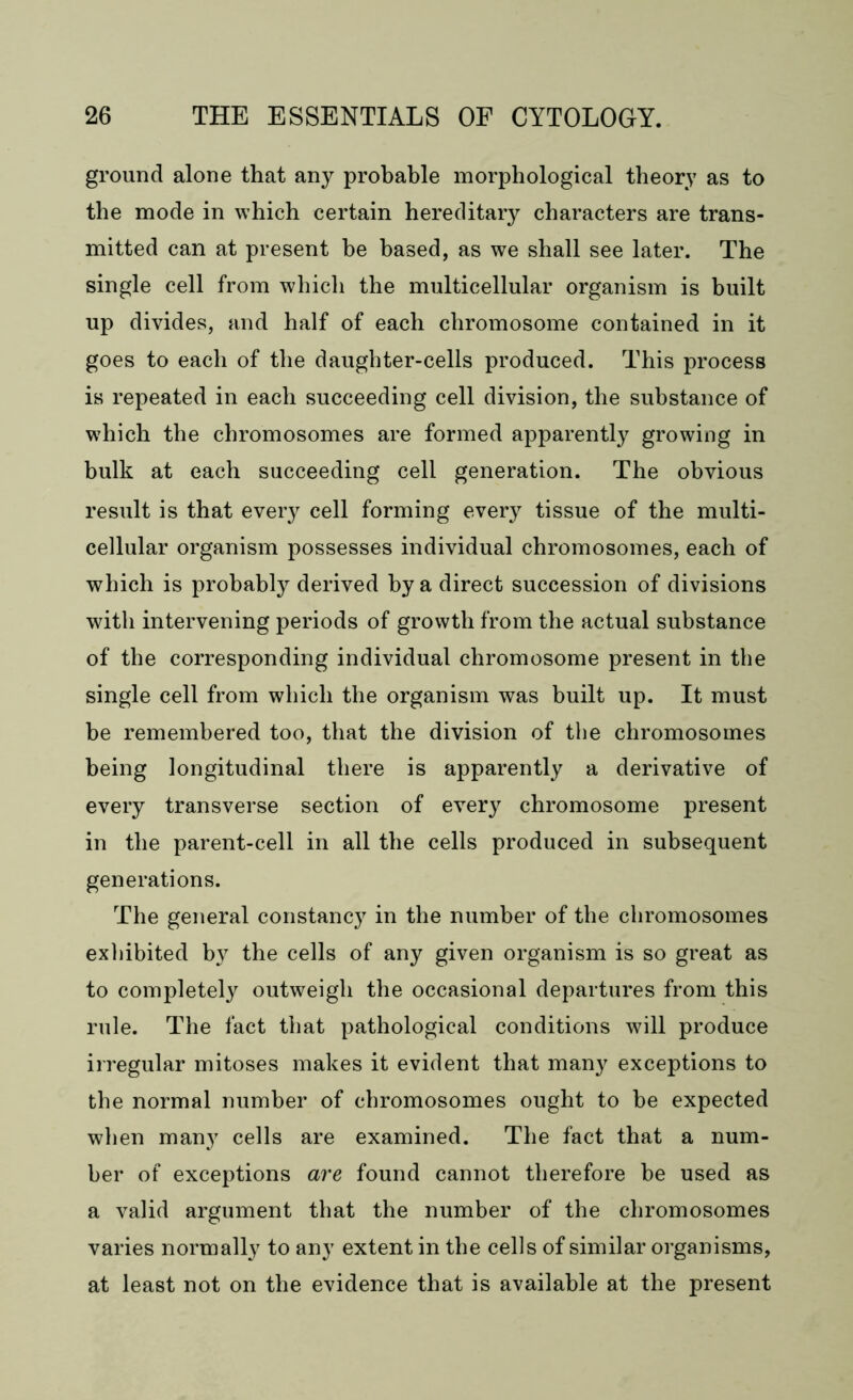ground alone that any probable morphological theory as to the mode in which certain hereditary characters are trans- mitted can at present he based, as we shall see later. The single cell from which the multicellular organism is built up divides, and half of each chromosome contained in it goes to each of the daughter-cells produced. This process is repeated in each succeeding cell division, the substance of which the chromosomes are formed apparently growing in bulk at each succeeding cell generation. The obvious result is that eveiy cell forming every tissue of the multi- cellular organism possesses individual chromosomes, each of which is probably derived by a direct succession of divisions with intervening periods of growth from the actual substance of the corresponding individual chromosome present in the single cell from which the organism was built up. It must be remembered too, that the division of the chromosomes being longitudinal there is apparently a derivative of every transverse section of every chromosome present in the parent-cell in all the cells produced in subsequent generations. The general constancy in the number of the chromosomes exhibited b}^ the cells of any given organism is so great as to completely outweigh the occasional departures from this rule. The fact that pathological conditions will produce irregular mitoses makes it evident that many exceptions to the normal number of chromosomes ought to be expected when many cells are examined. The fact that a num- ber of exceptions are found cannot therefore be used as a valid argument that the number of the chromosomes varies normally to any extent in the cells of similar organisms, at least not on the evidence that is available at the present