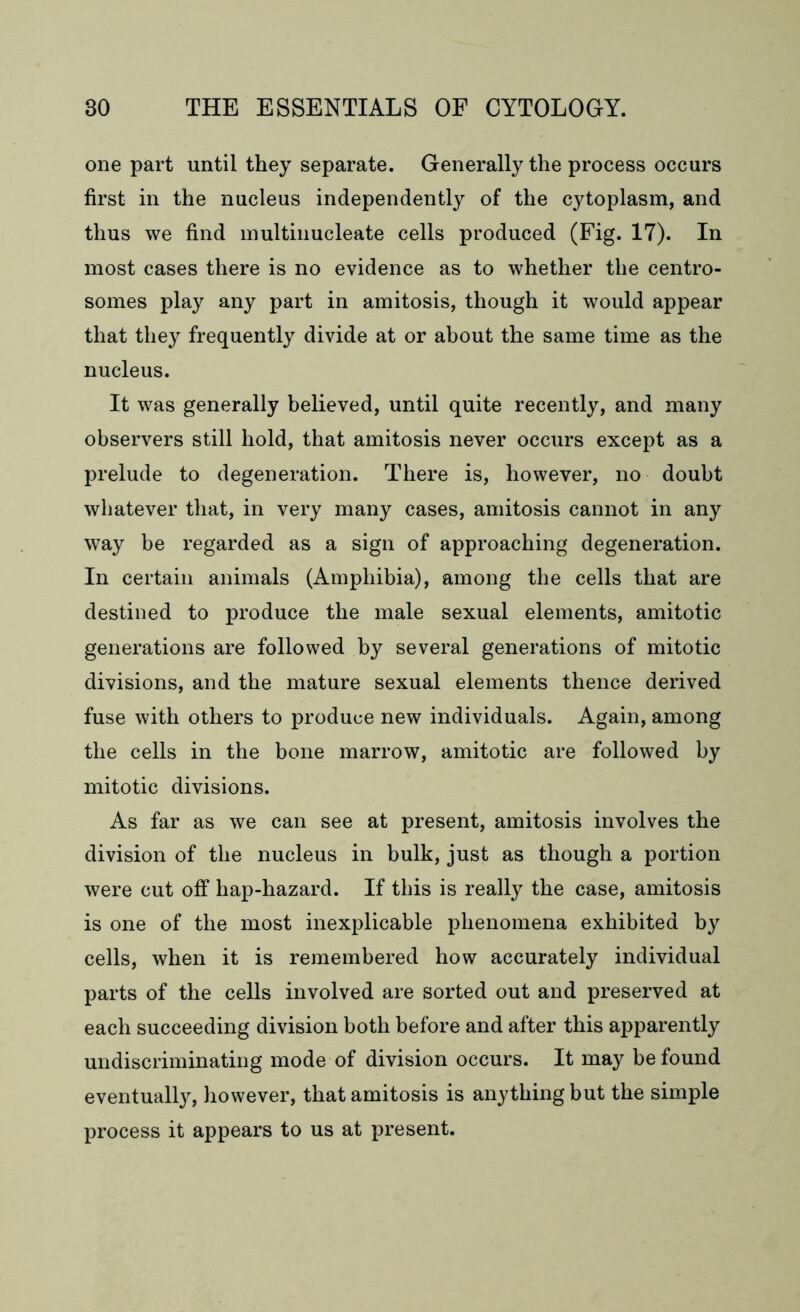 one part until they separate. Generally the process occurs first in the nucleus independently of the cytoplasm, and thus we find inultinucleate cells produced (Fig. 17). In most cases there is no evidence as to whether the centro- somes play any part in amitosis, though it would appear that they frequently divide at or about the same time as the nucleus. It was generally believed, until quite recently, and many observers still hold, that amitosis never occurs except as a prelude to degeneration. There is, however, no doubt whatever that, in very many cases, amitosis cannot in any way be regarded as a sign of approaching degeneration. In certain animals (Amphibia), among the cells that are destined to produce the male sexual elements, amitotic generations are followed by several generations of mitotic divisions, and the mature sexual elements thence derived fuse with others to produce new individuals. Again, among the cells in the bone marrow, amitotic are followed by mitotic divisions. As far as we can see at present, amitosis involves the division of the nucleus in bulk, just as though a portion were cut off hap-hazard. If this is really the case, amitosis is one of the most inexplicable phenomena exhibited by cells, when it is remembered how accurately individual parts of the cells involved are sorted out and preserved at each succeeding division both before and after this apparently undiscriminating mode of division occurs. It may be found eventually, however, that amitosis is anything but the simple process it appears to us at present.