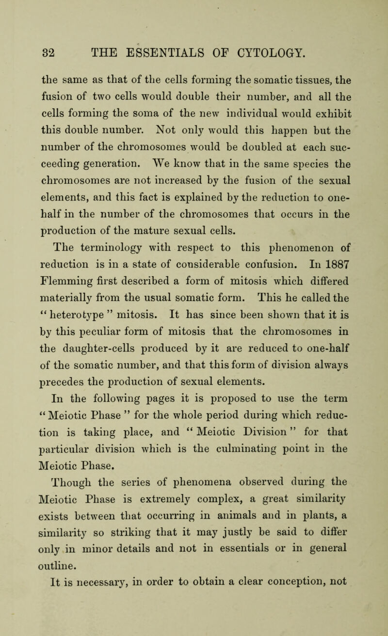 the same as that of the cells forming the somatic tissues, the fusion of two cells would double their number, and all the cells forming the soma of the new individual would exhibit this double number. Not only would this happen but the number of the chromosomes would be doubled at each suc- ceeding generation. We know that in the same species the chromosomes are not increased by the fusion of the sexual elements, and this fact is explained by the reduction to one- half in the number of the chromosomes that occurs in the production of the mature sexual cells. The terminology with respect to this phenomenon of reduction is in a state of considerable confusion. In 1887 Flemming first described a form of mitosis which differed materially from the usual somatic form. This he called the “heterofcype ” mitosis. It has since been shown that it is by this peculiar form of mitosis that the chromosomes in the daughter-cells produced by it are reduced to one-half of the somatic number, and that this form of division always precedes the production of sexual elements. In the following pages it is proposed to use the term “Meiotic Phase ” for the whole period during which reduc- tion is taking place, and “ Meiotic Division ” for that particular division which is the culminating point in the Meiotic Phase. Though the series of phenomena observed during the Meiotic Phase is extremely complex, a great similarity exists between that occurring in animals and in plants, a similarity so striking that it may justly be said to differ only in minor details and not in essentials or in general outline. It is necessary, in order to obtain a clear conception, not