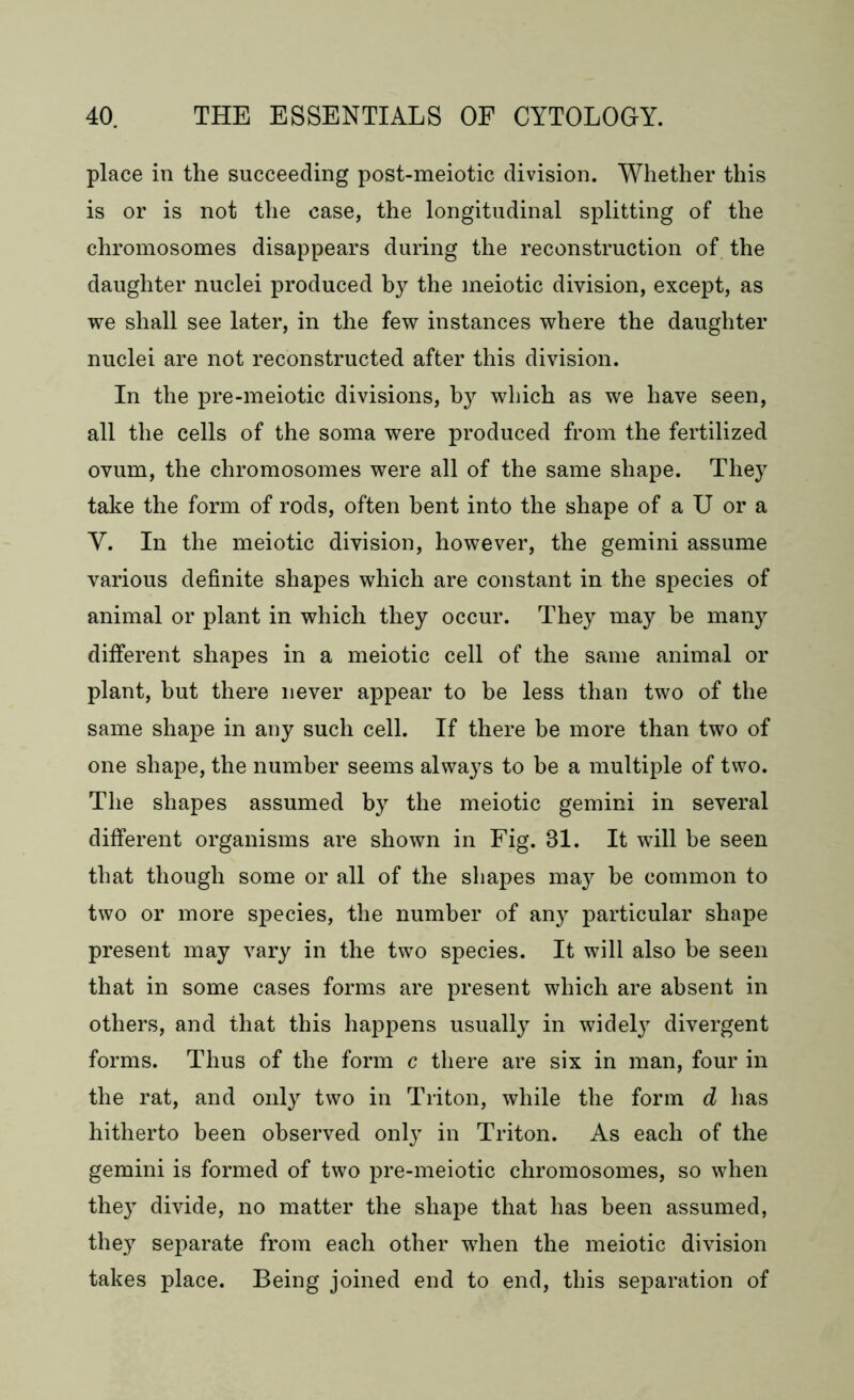 place in the succeeding post-meiotic division. Whether this is or is not the case, the longitudinal splitting of the chromosomes disappears during the reconstruction of the daughter nuclei produced by the meiotic division, except, as we shall see later, in the few instances where the daughter nuclei are not reconstructed after this division. In the pre-meiotic divisions, by which as we have seen, all the cells of the soma were produced from the fertilized ovum, the chromosomes were all of the same shape. They take the form of rods, often bent into the shape of a U or a Y. In the meiotic division, however, the gemini assume various definite shapes which are constant in the species of animal or plant in which they occur. They may be many different shapes in a meiotic cell of the same animal or plant, but there never appear to be less than two of the same shape in any such cell. If there be more than two of one shape, the number seems always to be a multiple of two. The shapes assumed by the meiotic gemini in several different organisms are shown in Fig. 31. It will be seen that though some or all of the shapes may be common to two or more species, the number of any particular shape present may vary in the two species. It will also be seen that in some cases forms are present which are absent in others, and that this happens usually in widely divergent forms. Thus of the form c there are six in man, four in the rat, and only two in Triton, while the form d has hitherto been observed only in Triton. As each of the gemini is formed of two pre-meiotic chromosomes, so when they divide, no matter the shape that has been assumed, they separate from each other when the meiotic division takes place. Being joined end to end, this separation of