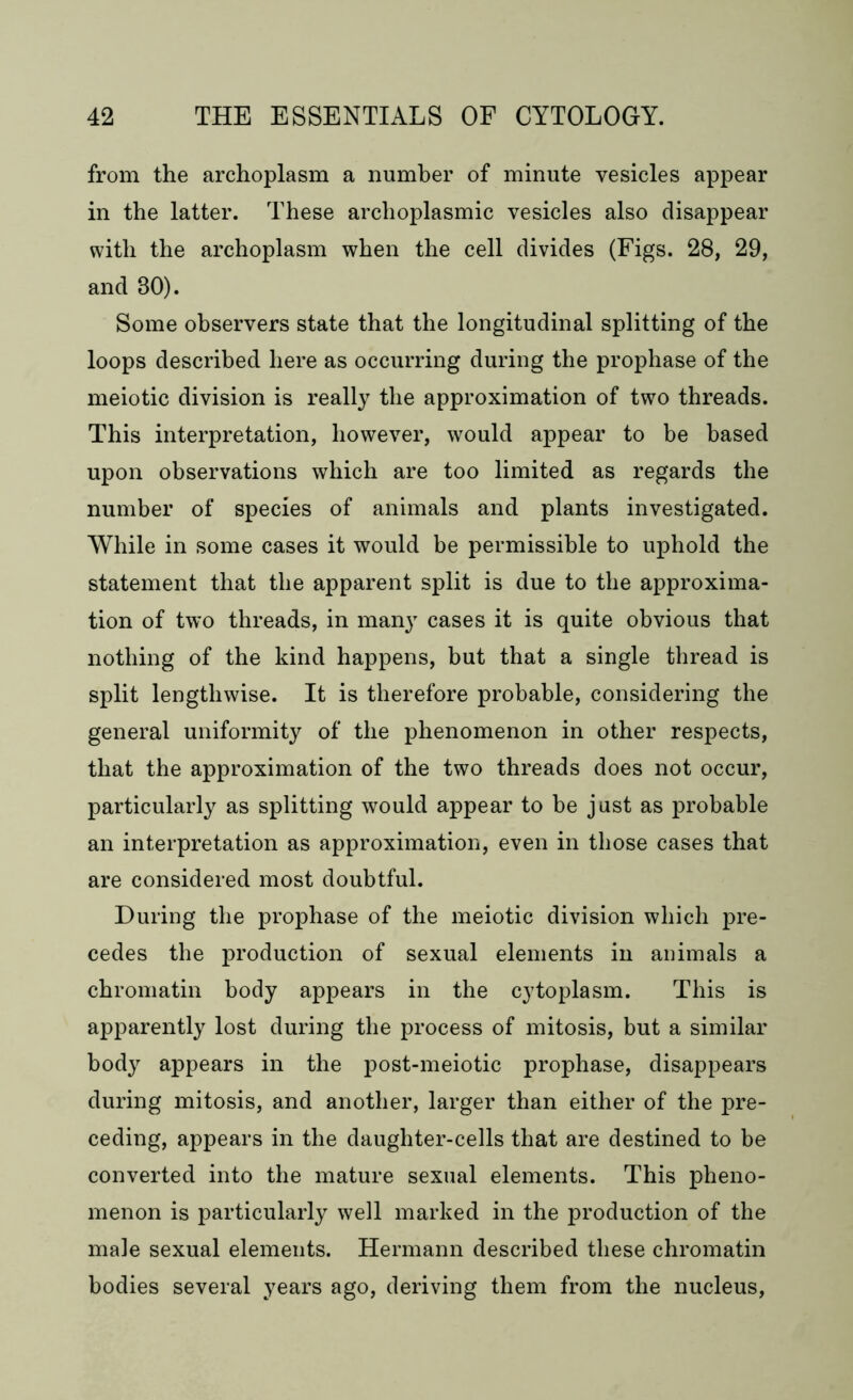 from the archoplasm a number of minute vesicles appear in the latter. These archoplasmic vesicles also disappear with the archoplasm when the cell divides (Figs. 28, 29, and 80). Some observers state that the longitudinal splitting of the loops described here as occurring during the prophase of the meiotic division is really the approximation of two threads. This interpretation, however, would appear to be based upon observations which are too limited as regards the number of species of animals and plants investigated. While in some cases it would be permissible to uphold the statement that the apparent split is due to the approxima- tion of two threads, in many cases it is quite obvious that nothing of the kind happens, but that a single thread is split lengthwise. It is therefore probable, considering the general uniformity of the phenomenon in other respects, that the approximation of the two threads does not occur, particularly as splitting would appear to be just as probable an interpretation as approximation, even in those cases that are considered most doubtful. During the prophase of the meiotic division which pre- cedes the production of sexual elements in animals a chromatin body appears in the cytoplasm. This is apparently lost during the process of mitosis, but a similar body appears in the post-meiotic prophase, disappears during mitosis, and another, larger than either of the pre- ceding, appears in the daughter-cells that are destined to be converted into the mature sexual elements. This pheno- menon is particularly well marked in the production of the male sexual elements. Hermann described these chromatin bodies several years ago, deriving them from the nucleus,