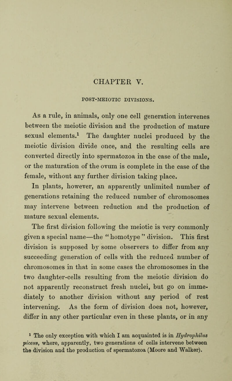 POST-MEIOTIC DIVISIONS. As a rule, in animals, only one cell generation intervenes between the meiotic division and the production of mature sexual elements.1 The daughter nuclei produced by the meiotic division divide once, and the resulting cells are converted directly into spermatozoa in the case of the male, or the maturation of the ovum is complete in the case of the female, without any further division taking place. In plants, however, an apparently unlimited number of generations retaining the reduced number of chromosomes may intervene between reduction and the production of mature sexual elements. The first division following the meiotic is very commonly given a special name—the “ homotype ” division. This first division is supposed by some observers to differ from any succeeding generation of cells with the reduced number of chromosomes in that in some cases the chromosomes in the two daughter-cells resulting from the meiotic division do not apparently reconstruct fresh nuclei, but go on imme- diately to another division without any period of rest intervening. As the form of division does not, however, differ in any other particular even in these plants, or in any 1 The only exception with which I am acquainted is in Hydrophilua picem, where, apparently, two generations of cells intervene between the division and the production of spermatozoa (Moore and Walker).