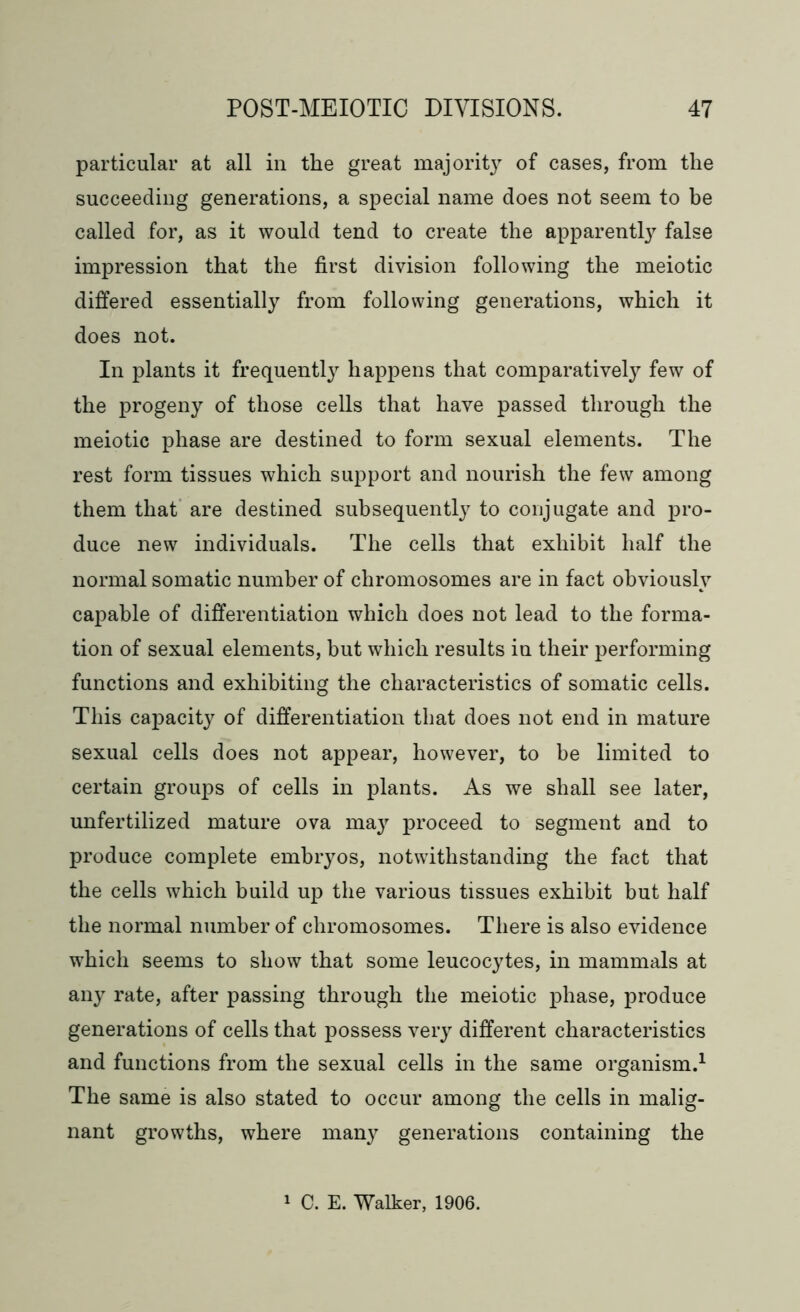 particular at all in the great majorit}7 of cases, from the succeeding generations, a special name does not seem to be called for, as it would tend to create the apparent^ false impression that the first division following the meiotic differed essentially from following generations, which it does not. In plants it frequently happens that comparatively few of the progeny of those cells that have passed through the meiotic phase are destined to form sexual elements. The rest form tissues which support and nourish the few among them that are destined subsequently to conjugate and pro- duce new individuals. The cells that exhibit half the normal somatic number of chromosomes are in fact obviously capable of differentiation which does not lead to the forma- tion of sexual elements, but which results in their performing functions and exhibiting the characteristics of somatic cells. This capacity of differentiation that does not end in mature sexual cells does not appear, however, to be limited to certain groups of cells in plants. As we shall see later, unfertilized mature ova may proceed to segment and to produce complete embryos, notwithstanding the fact that the cells which build up the various tissues exhibit but half the normal number of chromosomes. There is also evidence which seems to show that some leucocytes, in mammals at any rate, after passing through the meiotic phase, produce generations of cells that possess very different characteristics and functions from the sexual cells in the same organism.1 The same is also stated to occur among the cells in malig- nant growths, where many generations containing the C. E. Walker, 1906.
