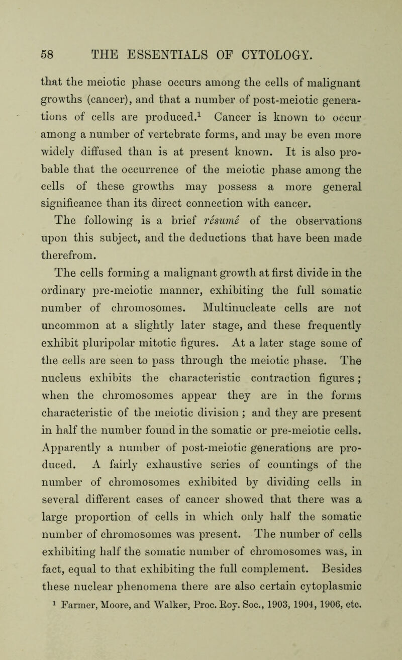that the meiotic phase occurs among the cells of malignant growths (cancer), and that a number of post-meiotic genera- tions of cells are produced.1 Cancer is known to occur among a number of vertebrate forms, and may be even more widely diffused than is at present known. It is also pro- bable that the occurrence of the meiotic phase among the cells of these growths may possess a more general significance than its direct connection with cancer. The following is a brief resume of the observations upon this subject, and the deductions that have been made therefrom. The cells forming a malignant growth at first divide in the ordinary pre-meiotic manner, exhibiting the full somatic number of chromosomes. Multinucleate cells are not uncommon at a slightly later stage, and these frequently exhibit pluripolar mitotic figures. At a later stage some of the cells are seen to pass through the meiotic phase. The nucleus exhibits the characteristic contraction figures; when the chromosomes appear they are in the forms characteristic of the meiotic division ; and they are present in half the number found in the somatic or pre-meiotic cells. Apparently a number of post-meiotic generations are pro- duced. A fairly exhaustive series of countings of the number of chromosomes exhibited by dividing cells in several different cases of cancer showed that there was a large proportion of cells in which only half the somatic number of chromosomes was present. The number of cells exhibiting half the somatic number of chromosomes wras, in fact, equal to that exhibiting the full complement. Besides these nuclear phenomena there are also certain cytoplasmic 1 Farmer, Moore, and Walker, Proc. Boy. Soc., 1903, 1904, 1906, etc.