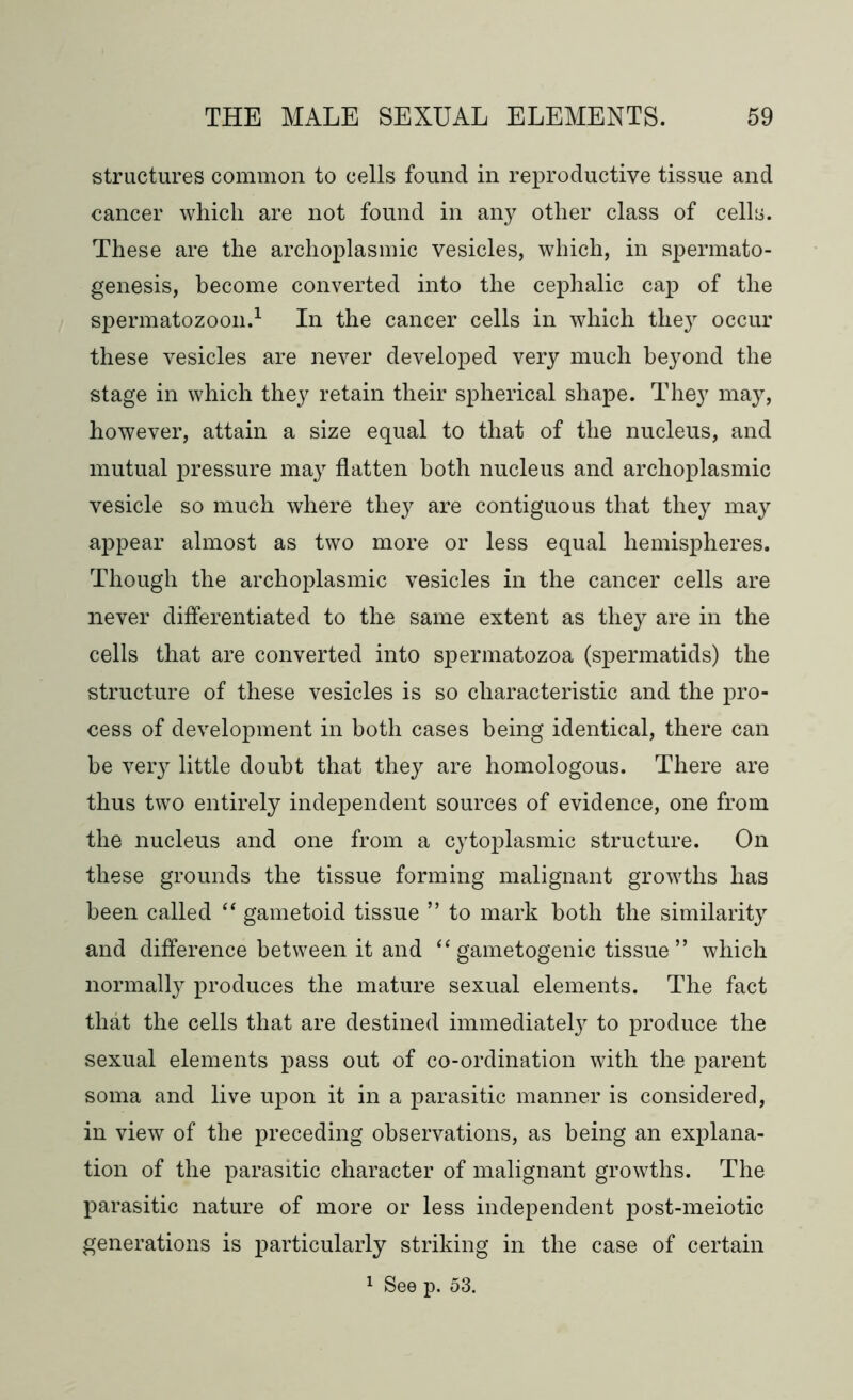 structures common to cells found in reproductive tissue and cancer which are not found in any other class of cells. These are the archoplasmic vesicles, which, in spermato- genesis, become converted into the cephalic cap of the spermatozoon.1 In the cancer cells in which they occur these vesicles are never developed very much beyond the stage in which they retain their spherical shape. They may, however, attain a size equal to that of the nucleus, and mutual pressure may flatten both nucleus and archoplasmic vesicle so much where they are contiguous that they may appear almost as two more or less equal hemispheres. Though the archoplasmic vesicles in the cancer cells are never differentiated to the same extent as they are in the cells that are converted into spermatozoa (spermatids) the structure of these vesicles is so characteristic and the pro- cess of development in both cases being identical, there can be very little doubt that they are homologous. There are thus two entirely independent sources of evidence, one from the nucleus and one from a cytoplasmic structure. On these grounds the tissue forming malignant growths has been called “ gametoid tissue ” to mark both the similarity and difference between it and “ gametogenic tissue ” which normally produces the mature sexual elements. The fact that the cells that are destined immediately to produce the sexual elements pass out of co-ordination with the parent soma and live upon it in a parasitic manner is considered, in view of the preceding observations, as being an explana- tion of the parasitic character of malignant growths. The parasitic nature of more or less independent post-meiotic generations is particularly striking in the case of certain 1 See p. 53.