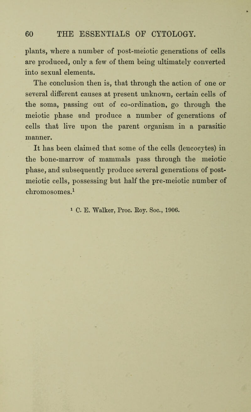 plants, where a number of post-meiotic generations of cells are produced, only a few of them being ultimately converted into sexual elements. The conclusion then is, that through the action of one or several different causes at present unknown, certain cells of the soma, passing out of co-ordination, go through the meiotic phase and produce a number of generations of cells that live upon the parent organism in a parasitic manner. It has been claimed that some of the cells (leucocytes) in the bone-marrow of mammals pass through the meiotic phase, and subsequently produce several generations of post- meiotic cells, possessing hut half the pre-meiotic number of chromosomes.1