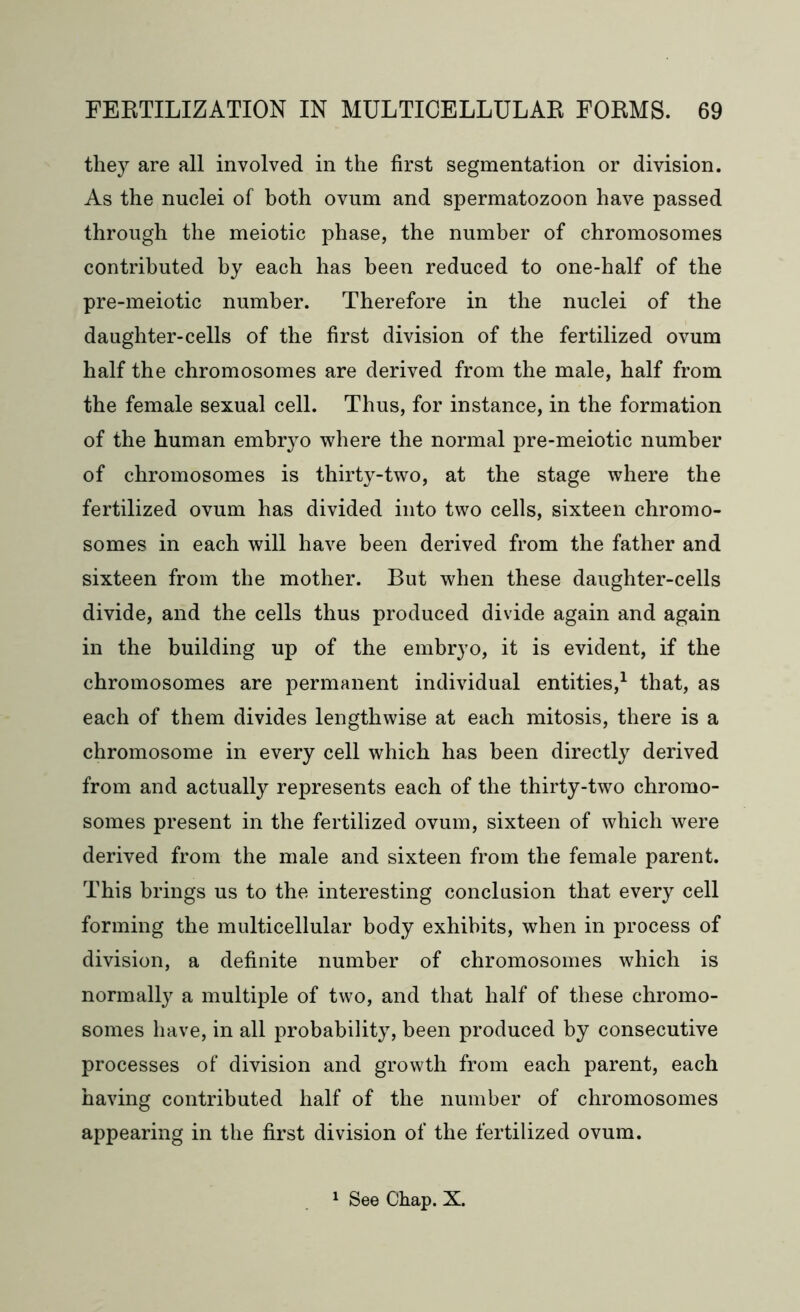 they are all involved in the first segmentation or division. As the nuclei of both ovum and spermatozoon have passed through the meiotic phase, the number of chromosomes contributed by each has been reduced to one-half of the pre-meiotic number. Therefore in the nuclei of the daughter-cells of the first division of the fertilized ovum half the chromosomes are derived from the male, half from the female sexual cell. Thus, for instance, in the formation of the human embryo where the normal pre-meiotic number of chromosomes is thirty-two, at the stage where the fertilized ovum has divided into two cells, sixteen chromo- somes in each will have been derived from the father and sixteen from the mother. But when these daughter-cells divide, and the cells thus produced divide again and again in the building up of the embryo, it is evident, if the chromosomes are permanent individual entities,1 that, as each of them divides lengthwise at each mitosis, there is a chromosome in every cell which has been directly derived from and actually represents each of the thirty-two chromo- somes present in the fertilized ovum, sixteen of which were derived from the male and sixteen from the female parent. This brings us to the interesting conclusion that every cell forming the multicellular body exhibits, when in process of division, a definite number of chromosomes which is normally a multiple of two, and that half of these chromo- somes have, in all probability, been produced by consecutive processes of division and growth from each parent, each having contributed half of the number of chromosomes appearing in the first division of the fertilized ovum. 1 See Chap. X.