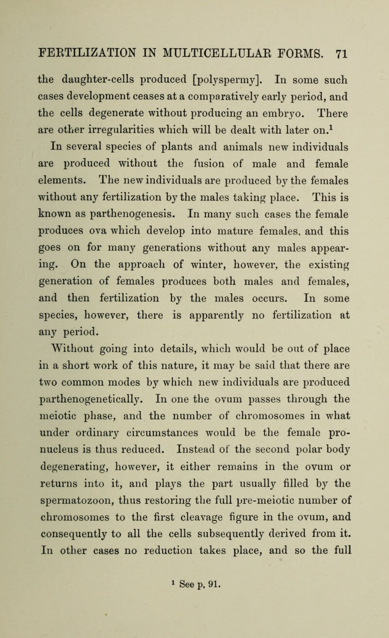 the daughter-cells produced [polyspermy]. In some such cases development ceases at a comparatively early period, and the cells degenerate without producing an embryo. There are other irregularities which will be dealt with later on.1 In several species of plants and animals new individuals are produced without the fusion of male and female elements. The new individuals are produced by the females without any fertilization by the males taking place. This is known as parthenogenesis. In many such cases the female produces ova which develop into mature females, and this goes on for many generations without any males appear- ing. On the approach of winter, however, the existing generation of females produces both males and females, and then fertilization by the males occurs. In some species, however, there is apparently no fertilization at any period. Without going into details, which would be out of place in a short work of this nature, it may be said that there are two common modes by which new individuals are produced parthenogenetically. In one the ovum passes through the meiotic phase, and the number of chromosomes in what under ordinary circumstances would be the female pro- nucleus is thus reduced. Instead of the second polar body degenerating, however, it either remains in the ovum or returns into it, and plays the part usually filled by the spermatozoon, thus restoring the full pre-meiotic number of chromosomes to the first cleavage figure in the ovum, and consequently to all the cells subsequently derived from it. In other cases no reduction takes place, and so the full