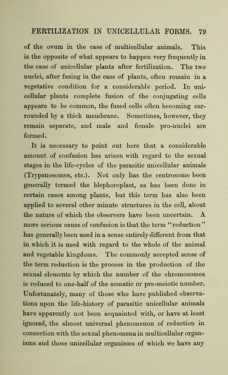 of the ovum in the case of multicellular animals. This is the opposite of what appears to happen very frequently in the case of unicellular plants after fertilization. The two nuclei, after fusing in the case of plants, often remain in a vegetative condition for a considerable period. In uni- cellular plants complete fusion of the conjugating cells appears to be common, the fused cells often becoming sur- rounded by a thick membrane. Sometimes, however, they remain separate, and male and female pro-nuclei are formed. It is necessary to point out here that a considerable amount of confusion has arisen with regard to the sexual stages in the life-cycles of the parasitic unicellular animals (Trypanosomes, etc.). Not only has the centrosome been generally termed the blephoroplast, as has been done in certain cases among plants, but this term has also been applied to several other minute structures in the cell, about the nature of which the observers have been uncertain. A more serious cause of confusion is that the term “reduction” has generally been used in a sense entirely different from that in which it is used with regard to the whole of the animal and vegetable kingdoms. The commonly accepted sense of the term reduction is the process in the production of the sexual elements by which the number of the chromosomes is reduced to one-half of the somatic or pre-meiotic number. Unfortunately, many of those who have published observa- tions upon the life-history of parasitic unicellular animals have apparently not been acquainted with, or have at least ignored, the almost universal phenomenon of reduction in connection with the sexual phenomena in multicellular organ- isms and those unicellular organisms of which we have any