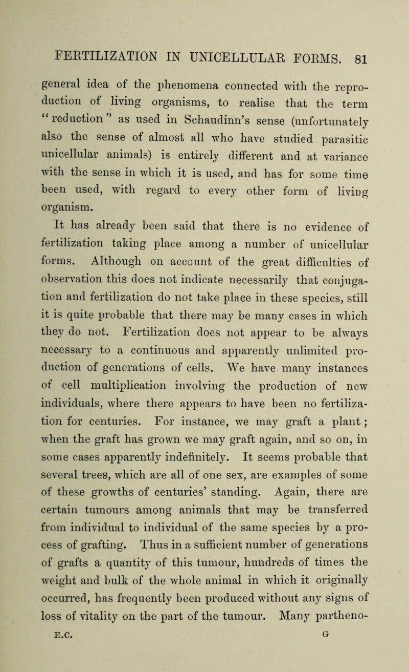 general idea of the phenomena connected with the repro- duction of living organisms, to realise that the term reduction as used in Schaudinn’s sense (unfortunately also the sense of almost all who have studied parasitic unicellular animals) is entirely different and at variance with the sense in which it is used, and has for some time been used, with regard to eve^ other form of living organism. It has already been said that there is no evidence of fertilization taking place among a number of unicellular forms. Although on account of the great difficulties of observation this does not indicate necessarily that conjuga- tion and fertilization do not take place in these species, still it is quite probable that there may be many cases in which they do not. Fertilization does not appear to be always necessary to a continuous and apparently unlimited pro- duction of generations of cells. We have many instances of cell multiplication involving the production of new individuals, where there appears to have been no fertiliza- tion for centuries. For instance, we may graft a plant; when the graft has grown we may graft again, and so on, in some cases apparently indefinitely. It seems probable that several trees, which are all of one sex, are examples of some of these growths of centuries’ standing. Again, there are certain tumours among animals that may be transferred from individual to individual of the same species by a pro- cess of grafting. Thus in a sufficient number of generations of grafts a quantity of this tumour, hundreds of times the weight and bulk of the whole animal in which it originally occurred, has frequently been produced without any signs of loss of vitality on the part of the tumour. Many partheno- E.C. G