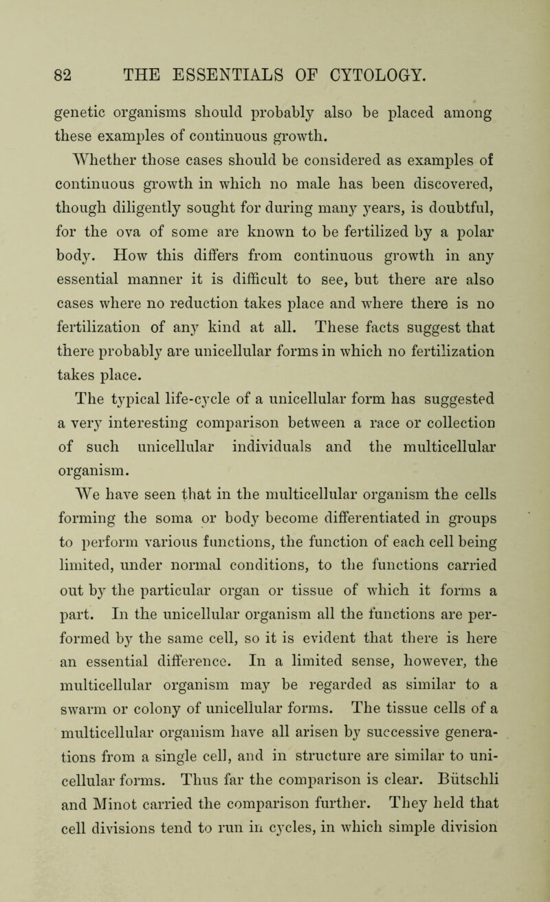 genetic organisms should probably also be placed among these examples of continuous growth. Whether those cases should he considered as examples of continuous growth in which no male has been discovered, though diligently sought for during many years, is doubtful, for the ova of some are known to be fertilized by a polar body. How this differs from continuous growth in any essential manner it is difficult to see, but there are also cases where no reduction takes place and where there is no fertilization of any kind at all. These facts suggest that there probably are unicellular forms in which no fertilization takes place. The typical life-cycle of a unicellular form has suggested a very interesting comparison between a race or collection of such unicellular individuals and the multicellular organism. We have seen that in the multicellular organism the cells forming the soma or body become differentiated in groups to perform various functions, the function of each cell being limited, under normal conditions, to the functions carried out by the particular organ or tissue of which it forms a part. In the unicellular organism all the functions are per- formed by the same cell, so it is evident that there is here an essential difference. In a limited sense, however, the multicellular organism may be regarded as similar to a swarm or colony of unicellular forms. The tissue cells of a multicellular organism have all arisen by successive genera- tions from a single cell, and in structure are similar to uni- cellular forms. Thus far the comparison is clear. Biitschli and Minot carried the comparison further. They held that cell divisions tend to run in cycles, in which simple division