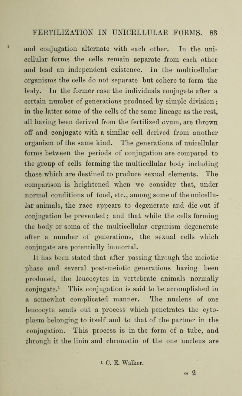 and conjugation alternate with each other. In the uni- cellular forms the cells remain separate from each other and lead an independent existence. In the multicellular organisms the cells do not separate but cohere to form the body. In the former case the individuals conjugate after a certain number of generations produced by simple division; in the latter some of the cells of the same lineage as the rest, all having been derived from the fertilized ovum, are thrown off and conjugate with a similar cell derived from another organism of the same kind. The generations of unicellular forms between the periods of conjugation are compared to the group of cells forming the multicellular body including those which are destined to produce sexual elements. The comparison is heightened when we consider that, under normal conditions of food, etc., among some of the unicellu- lar animals, the race appears to degenerate and die out if conjugation be prevented; and that while the cells forming the body or soma of the multicellular organism degenerate after a number of generations, the sexual cells which conjugate are potentially immortal. It has been stated that after passing through the meiotic phase and several post-meiotic generations having been produced, the leucocytes in vertebrate animals normally conjugate.1 This conjugation is said to be accomplished in a somewhat complicated manner. The nucleus of one leucocyte sends out a process which penetrates the cyto- plasm belonging to itself and to that of the partner in the conjugation. This process is in the form of a tube, and through it the linin and chromatin of the one nucleus are g 2 i C. E. Walker.