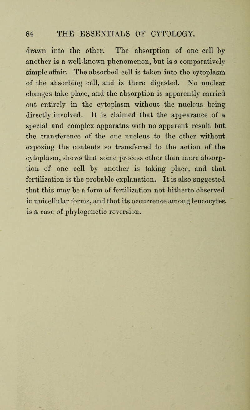 drawn into the other. The absorption of one cell by another is a well-known phenomenon, but is a comparatively simple affair. The absorbed cell is taken into the cytoplasm of the absorbing cell, and is there digested. No nuclear changes take place, and the absorption is apparently carried out entirely in the cytoplasm without the nucleus being directly involved. It is claimed that the appearance of a special and complex apparatus with no apparent result but. the transference of the one nucleus to the other without exposing the contents so transferred to the action of the cytoplasm, shows that some process other than mere absorp- tion of one cell by another is taking place, and that fertilization is the probable explanation. It is also suggested that this may be a form of fertilization not hitherto observed in unicellular forms, and that its occurrence among leucocytes is a case of phylogenetic reversion.