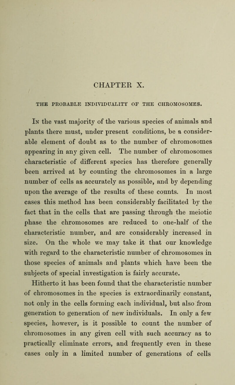 CHAPTER X. THE PROBABLE INDIVIDUALITY OF THE CHROMOSOMES. In the vast majority of the various species of animals and plants there must, under present conditions, be a consider- able element of doubt as to the number of chromosomes appearing in any given cell. The number of chromosomes characteristic of different species has therefore generally been arrived at by counting the chromosomes in a large number of cells as accurately as possible, and by depending upon the average of the results of these counts. In most cases this method has been considerably facilitated b}7 the fact that in the cells that are passing through the meiotic phase the chromosomes are reduced to one-half of the characteristic number, and are considerably increased in size. On the whole we may take it that our knowledge with regard to the characteristic number of chromosomes in those species of animals and plants which have been the subjects of special investigation is fairly accurate. Hitherto it has been found that the characteristic number of chromosomes in the species is extraordinarily constant, not only in the cells forming each individual, but also from generation to generation of new individuals. In only a few species, however, is it possible to count the number of chromosomes in any given cell with such accuracy as to practically eliminate errors, and frequently even in these cases only in a limited number of generations of cells