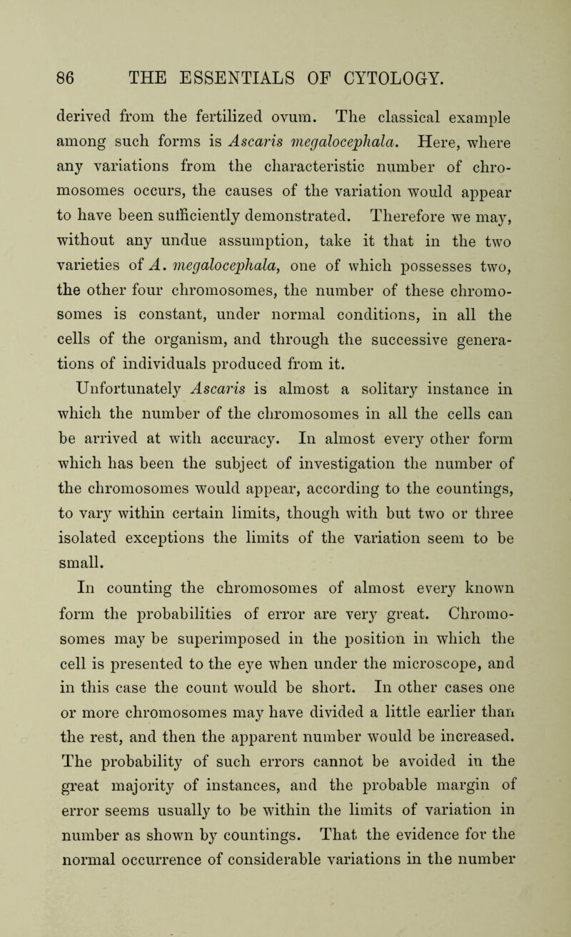 derived from the fertilized ovum. The classical example among such forms is Ascaris megalocephala. Here, where any variations from the characteristic number of chro- mosomes occurs, the causes of the variation would appear to have been sufficiently demonstrated. Therefore we may, without any undue assumption, take it that in the two varieties of A. megalocephala, one of which possesses two, the other four chromosomes, the number of these chromo- somes is constant, under normal conditions, in all the cells of the organism, and through the successive genera- tions of individuals produced from it. Unfortunately Ascaris is almost a solitary instance in which the number of the chromosomes in all the cells can he arrived at with accuracy. In almost every other form which has been the subject of investigation the number of the chromosomes would appear, according to the countings, to vary within certain limits, though with but two or three isolated exceptions the limits of the variation seem to he small. In counting the chromosomes of almost every known form the probabilities of error are very great. Chromo- somes may be superimposed in the position in which the cell is presented to the eye when under the microscope, and in this case the count would be short. In other cases one or more chromosomes may have divided a little earlier than the rest, and then the apparent number would be increased. The probability of such errors cannot be avoided in the great majority of instances, and the probable margin of error seems usually to be within the limits of variation in number as shown by countings. That the evidence for the normal occurrence of considerable variations in the number
