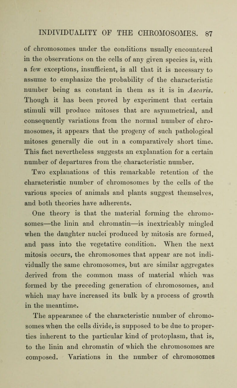 of chromosomes under the conditions usually encountered in the observations on the cells of any given species is, with a few exceptions, insufficient, is all that it is necessary to assume to emphasize the probability of the characteristic number being as constant in them as it is in Ascaris. Though it has been proved by experiment that certain stimuli will produce mitoses that are asymmetrical, and consequently variations from the normal number of chro- mosomes, it appears that the progeny of such pathological mitoses generally die out in a comparatively short time. This fact nevertheless suggests an explanation for a certain number of departures from the characteristic number. Two explanations of this remarkable retention of the characteristic number of chromosomes by the cells of the various species of animals and plants suggest themselves, and both theories have adherents. One theory is that the material forming the chromo- somes—the linin and chromatin—is inextricably mingled when the daughter nuclei produced by mitosis are formed, and pass into the vegetative condition. When the next mitosis occurs, the chromosomes that appear are not indi- vidually the same chromosomes, but are similar aggregates derived from the common mass of material which was formed by the preceding generation of chromosomes, and which may have increased its bulk by a process of growth in the meantime. The appearance of the characteristic number of chromo- somes when the cells divide, is supposed to be due to proper- ties inherent to the particular kind of protoplasm, that is, to the linin and chromatin of which the chromosomes are composed. Variations in the number of chromosomes