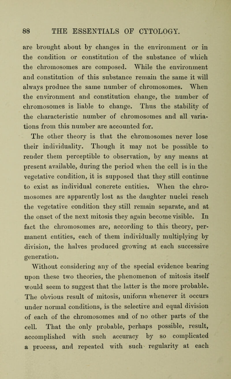 are brought about by changes in the environment or in the condition or constitution of the substance of which the chromosomes are composed. While the environment and constitution of this substance remain the same it will always produce the same number of chromosomes. When the environment and constitution change, the number of chromosomes is liable to change. Thus the stability of the characteristic number of chromosomes and all varia- tions from this number are accounted for. The other theory is that the chromosomes never lose their individuality. Though it may not be possible to render them perceptible to observation, by any means at present available, during the period when the cell is in the vegetative condition, it is supposed that they still continue to exist as individual concrete entities. When the chro- mosomes are apparently lost as the daughter nuclei reach the vegetative condition they still remain separate, and at the onset of the next mitosis they again become visible. In fact the chromosomes are, according to this theory, per- manent entities, each of them individually multiplying by division, the halves produced growing at each successive generation. Without considering any of the special evidence bearing upon these two theories, the phenomenon of mitosis itself would seem to suggest that the latter is the more probable. The obvious result of mitosis, uniform whenever it occurs under normal conditions, is the selective and equal division of each of the chromosomes and of no other parts of the cell. That the only probable, perhaps possible, result, accomplished with such accuracy by so complicated a process, and repeated with such regularity at each