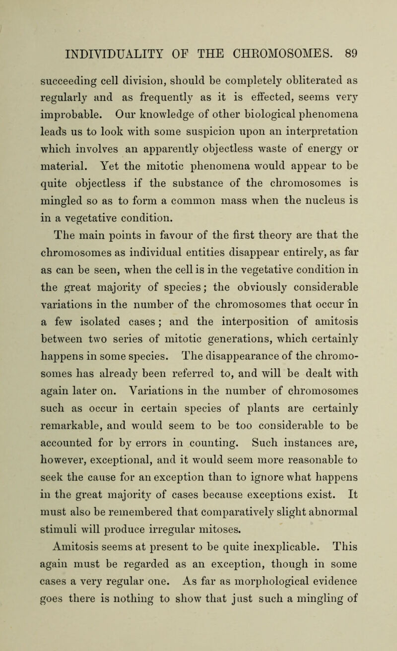 succeeding cell division, should be completely obliterated as regularly and as frequently as it is effected, seems very improbable. Our knowledge of other biological phenomena leads us to look with some suspicion upon an interpretation which involves an apparently objectless waste of energy or material. Yet the mitotic phenomena would appear to be quite objectless if the substance of the chromosomes is mingled so as to form a common mass when the nucleus is in a vegetative condition. The main points in favour of the first theory are that the chromosomes as individual entities disappear entirely, as far as can be seen, when the cell is in the vegetative condition in the great majority of species; the obviously considerable variations in the number of the chromosomes that occur in a few isolated cases; and the interposition of amitosis between two series of mitotic generations, which certainly happens in some species. The disappearance of the chromo- somes has alread}^ been referred to, and will be dealt with again later on. Variations in the number of chromosomes such as occur in certain species of plants are certainly remarkable, and would seem to be too considerable to be accounted for by errors in counting. Such instances are, however, exceptional, and it would seem more reasonable to seek the cause for an exception than to ignore what happens in the great majority of cases because exceptions exist. It must also be remembered that comparatively slight abnormal stimuli will produce irregular mitoses. Amitosis seems at present to be quite inexplicable. This again must be regarded as an exception, though in some cases a very regular one. As far as morphological evidence goes there is nothing to show that just such a mingling of