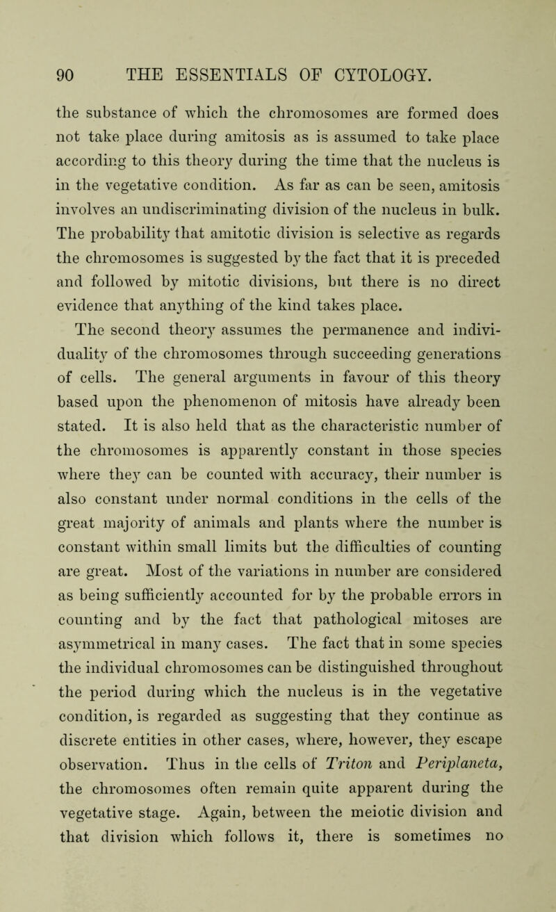 the substance of which the chromosomes are formed does not take place during amitosis as is assumed to take place according to this theory during the time that the nucleus is in the vegetative condition. As far as can be seen, amitosis involves an undiscriminating division of the nucleus in bulk. The probability that amitotic division is selective as regards the chromosomes is suggested by the fact that it is preceded and followed by mitotic divisions, but there is no direct evidence that anything of the kind takes place. The second theory assumes the permanence and indivi- duality of the chromosomes through succeeding generations of cells. The general arguments in favour of this theory based upon the phenomenon of mitosis have already been stated. It is also held that as the characteristic number of the chromosomes is apparently constant in those species where the}7 can be counted with accuracy, their number is also constant under normal conditions in the cells of the great majority of animals and plants where the number is constant within small limits but the difficulties of counting are great. Most of the variations in number are considered as being sufficiently accounted for by the probable errors in counting and by the fact that pathological mitoses are asymmetrical in many cases. The fact that in some species the individual chromosomes can be distinguished throughout the period during which the nucleus is in the vegetative condition, is regarded as suggesting that they continue as discrete entities in other cases, where, however, they escape observation. Thus in the cells of Triton and Periplaneta, the chromosomes often remain quite apparent during the vegetative stage. Again, between the meiotic division and that division which follows it, there is sometimes no