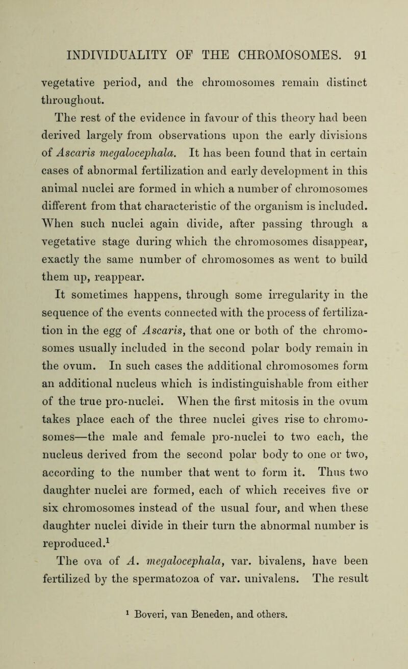 vegetative period, and the chromosomes remain distinct throughout. The rest of the evidence in favour of this theory had been derived largely from observations upon the early divisions of Ascaris megalocephala. It has been found that in certain cases of abnormal fertilization and early development in this animal nuclei are formed in which a number of chromosomes different from that characteristic of the organism is included. When such nuclei again divide, after passing through a vegetative stage during which the chromosomes disappear, exactly the same number of chromosomes as went to build them up, reappear. It sometimes happens, through some irregularity in the sequence of the events connected with the process of fertiliza- tion in the egg of Ascaris, that one or both of the chromo- somes usually included in the second polar body remain in the ovum. In such cases the additional chromosomes form an additional nucleus which is indistinguishable from either of the true pro-nuclei. When the first mitosis in the ovum takes place each of the three nuclei gives rise to chromo- somes—the male and female pro-nuclei to two each, the nucleus derived from the second polar body to one or two, according to the number that went to form it. Thus two daughter nuclei are formed, each of which receives five or six chromosomes instead of the usual four, and when these daughter nuclei divide in their turn the abnormal number is reproduced.1 The ova of A. megalocephala, var. bivalens, have been fertilized by the spermatozoa of var. univalens. The result 1 Boveri, van Beneden, and others.