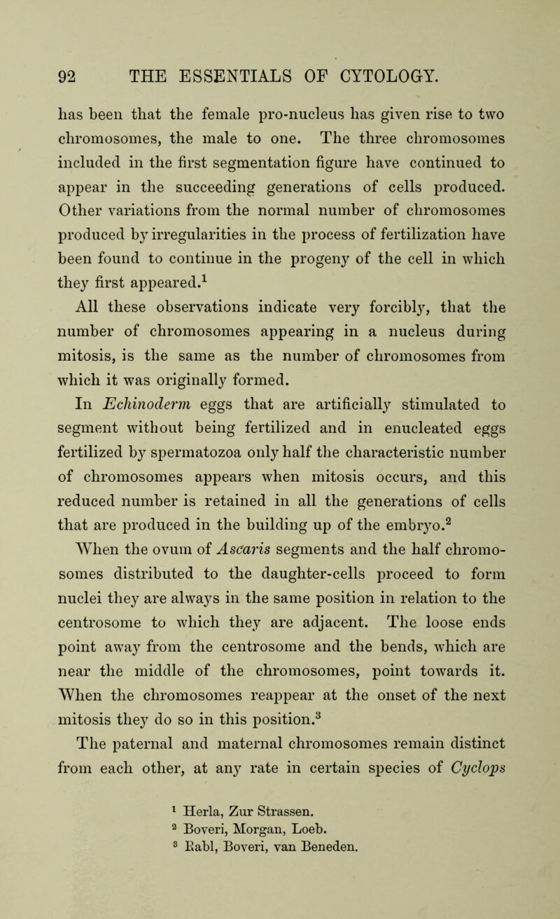 has been that the female pro-nucleus has given rise to two chromosomes, the male to one. The three chromosomes included in the first segmentation figure have continued to appear in the succeeding generations of cells produced. Other variations from the normal number of chromosomes produced by irregularities in the process of fertilization have been found to continue in the progeny of the cell in which they first appeared.1 All these observations indicate very forcibly, that the number of chromosomes appearing in a nucleus during mitosis, is the same as the number of chromosomes from which it was originally formed. In Echinoderm eggs that are artificially stimulated to segment without being fertilized and in enucleated eggs fertilized by spermatozoa only half the characteristic number of chromosomes appears when mitosis occurs, and this reduced number is retained in all the generations of cells that are produced in the building up of the embryo.2 When the ovum of Ascaris segments and the half chromo- somes distributed to the daughter-cells proceed to form nuclei they are always in the same position in relation to the centrosome to which they are adjacent. The loose ends point away from the centrosome and the bends, which are near the middle of the chromosomes, point towards it. When the chromosomes reappear at the onset of the next mitosis they do so in this position.3 The paternal and maternal chromosomes remain distinct from each other, at any rate in certain species of Cyclops 1 Herla, Zur Strassen. 2 Boveri, Morgan, Loeb. 3 Babl, Boveri, van Beneden.
