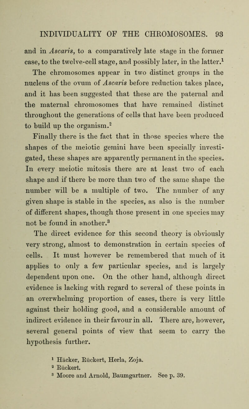 and in Ascaris, to a comparatively late stage in the former case, to the twelve-cell stage, and possibly later, in the latter.1 The chromosomes appear in two distinct groups in the nucleus of the ovum of Ascaris before reduction takes place, and it has been suggested that these are the paternal and the maternal chromosomes that have remained distinct throughout the generations of cells that have been produced to build up the organism.2 Finally there is the fact that in those species where the shapes of the meiotic gemini have been specially investi- gated, these shapes are apparently permanent in the species. In every meiotic mitosis there are at least two of each shape and if there be more than two of the same shape the number will be a multiple of two. The number of any given shape is stable in the species, as also is the number of different shapes, though those present in one species may not be found in another.3 The direct evidence for this second theory is obviously very strong, almost to demonstration in certain species of cells. It must however be remembered that much of it applies to only a few particular species, and is largely dependent upon one. On the other hand, although direct evidence is lacking with regard to several of these points in an overwhelming proportion of cases, there is very little against their holding good, and a considerable amount of indirect evidence in their favour in all. There are, however, several general points of view that seem to carry the hypothesis further. 1 Hacker, Riickert, Herla, Zoja. 2 Riickert. 3 Moore and Arnold, Baumgartner. See p. 39.
