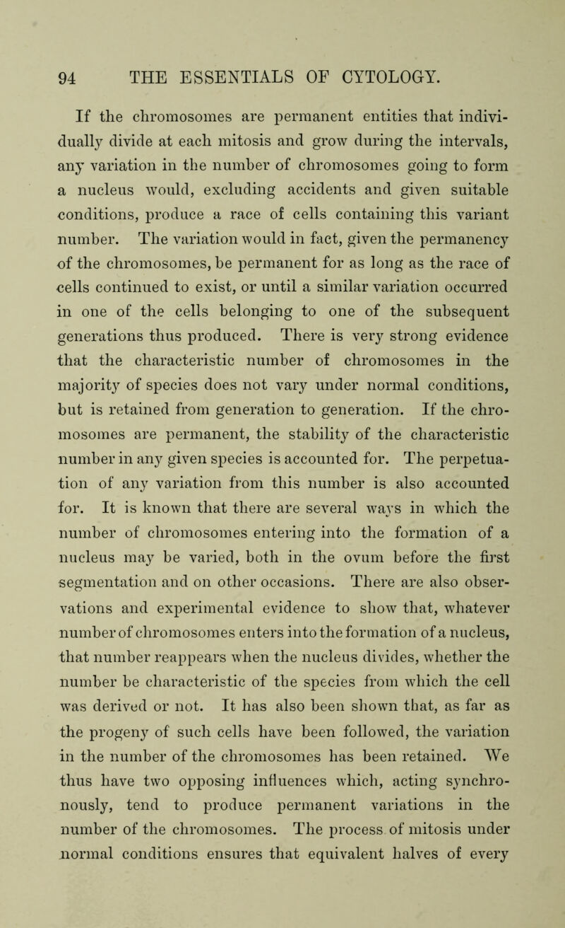 If the chromosomes are permanent entities that indivi- dually divide at each mitosis and grow during the intervals, any variation in the number of chromosomes going to form a nucleus would, excluding accidents and given suitable conditions, produce a race of cells containing this variant number. The variation would in fact, given the permanency of the chromosomes, be permanent for as long as the race of cells continued to exist, or until a similar variation occurred in one of the cells belonging to one of the subsequent generations thus produced. There is very strong evidence that the characteristic number of chromosomes in the majority of species does not vary under normal conditions, but is retained from generation to generation. If the chro- mosomes are permanent, the stability of the characteristic number in any given species is accounted for. The perpetua- tion of any variation from this number is also accounted for. It is known that there are several ways in which the number of chromosomes entering into the formation of a nucleus may be varied, both in the ovum before the first segmentation and on other occasions. There are also obser- vations and experimental evidence to show that, whatever number of chromosomes enters into the formation of a nucleus, that number reappears when the nucleus divides, whether the number be characteristic of the species from which the cell was derived or not. It has also been shown that, as far as the progen}' of such cells have been followed, the variation in the number of the chromosomes has been retained. We thus have two opposing influences which, acting synchro- nously, tend to produce permanent variations in the number of the chromosomes. The process of mitosis under normal conditions ensures that equivalent halves of every