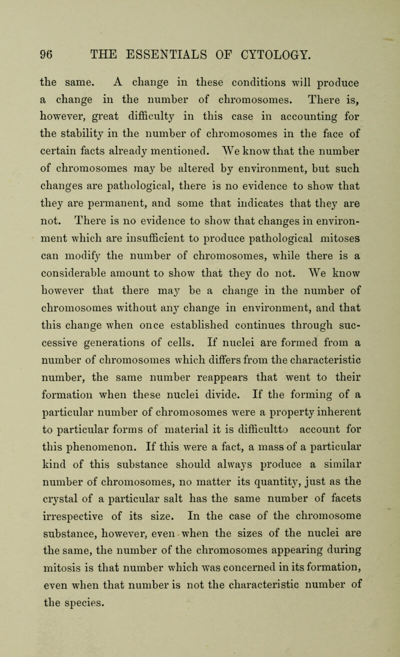 the same. A change in these conditions will produce a change in the number of chromosomes. There is, however, great difficulty in this case in accounting for the stability in the number of chromosomes in the face of certain facts already mentioned. We know that the number of chromosomes may be altered by environment, but such changes are pathological, there is no evidence to show that they are permanent, and some that indicates that they are not. There is no evidence to show that changes in environ- ment which are insufficient to produce pathological mitoses can modify the number of chromosomes, while there is a considerable amount to show that they do not. We know however that there may he a change in the number of chromosomes without any change in environment, and that this change when once established continues through suc- cessive generations of cells. If nuclei are formed from a number of chromosomes which differs from the characteristic number, the same number reappears that went to their formation when these nuclei divide. If the forming of a particular number of chromosomes were a property inherent to particular forms of material it is difficultto account for this phenomenon. If this were a fact, a mass of a particular kind of this substance should always produce a similar number of chromosomes, no matter its quantity, just as the crystal of a particular salt has the same number of facets irrespective of its size. In the case of the chromosome substance, however, even when the sizes of the nuclei are the same, the number of the chromosomes appearing during mitosis is that number which was concerned in its formation, even when that number is not the characteristic number of the species.