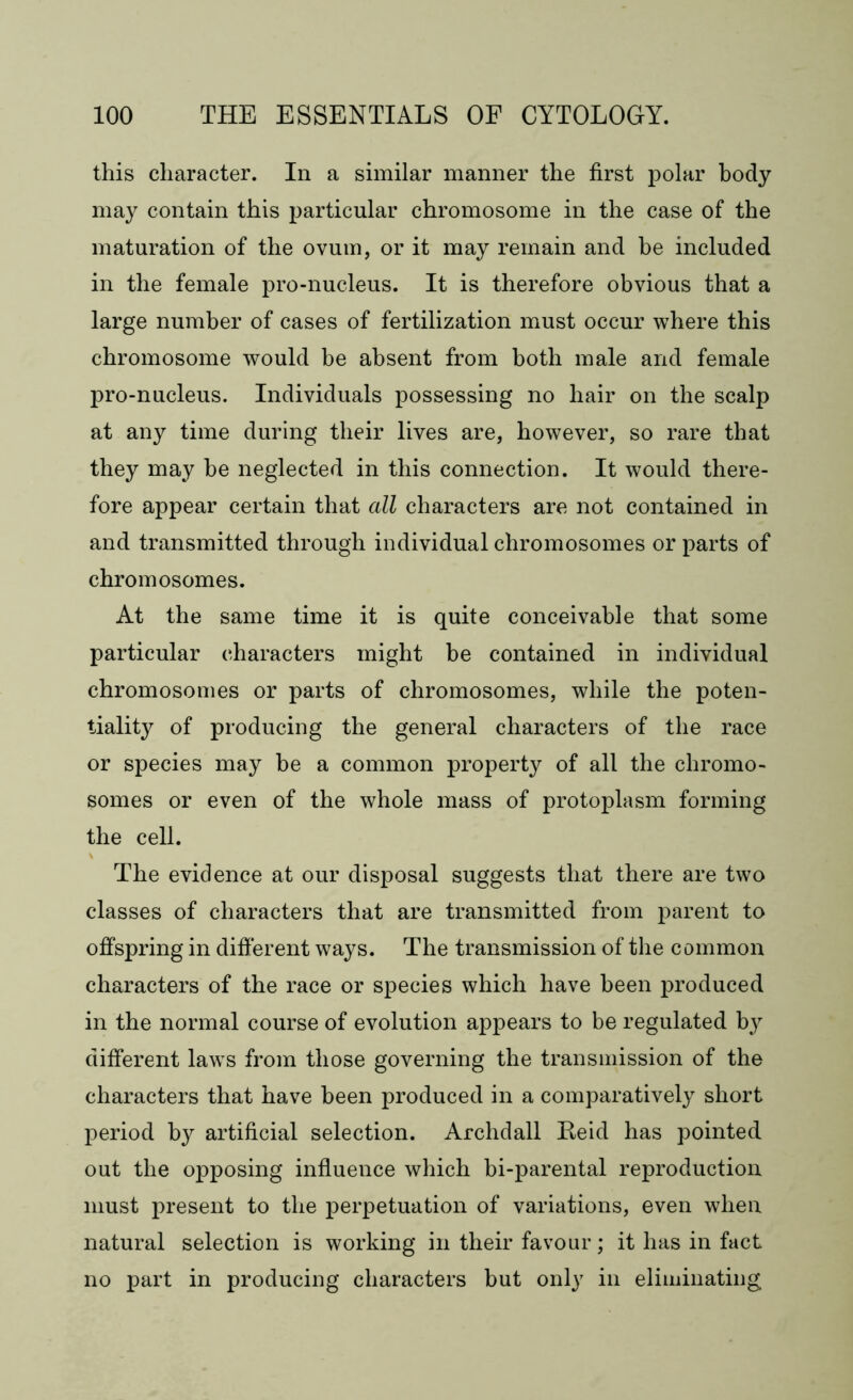 this character. In a similar manner the first polar body- may contain this particular chromosome in the case of the maturation of the ovum, or it may remain and he included in the female pro-nucleus. It is therefore obvious that a large number of cases of fertilization must occur where this chromosome would be absent from both male and female pro-nucleus. Individuals possessing no hair on the scalp at any time during their lives are, however, so rare that they may be neglected in this connection. It would there- fore appear certain that all characters are not contained in and transmitted through individual chromosomes or parts of chromosomes. At the same time it is quite conceivable that some particular characters might be contained in individual chromosomes or parts of chromosomes, while the poten- tiality of producing the general characters of the race or species may he a common property of all the chromo- somes or even of the whole mass of protoplasm forming the cell. The evidence at our disposal suggests that there are two classes of characters that are transmitted from parent to offspring in different ways. The transmission of the common characters of the race or species which have been produced in the normal course of evolution appears to be regulated by different laws from those governing the transmission of the characters that have been produced in a comparatively short period by artificial selection. Archdall Reid has pointed out the opposing influence which bi-parental reproduction must present to the perpetuation of variations, even when natural selection is working in their favour; it has in fact no part in producing characters but only in eliminating