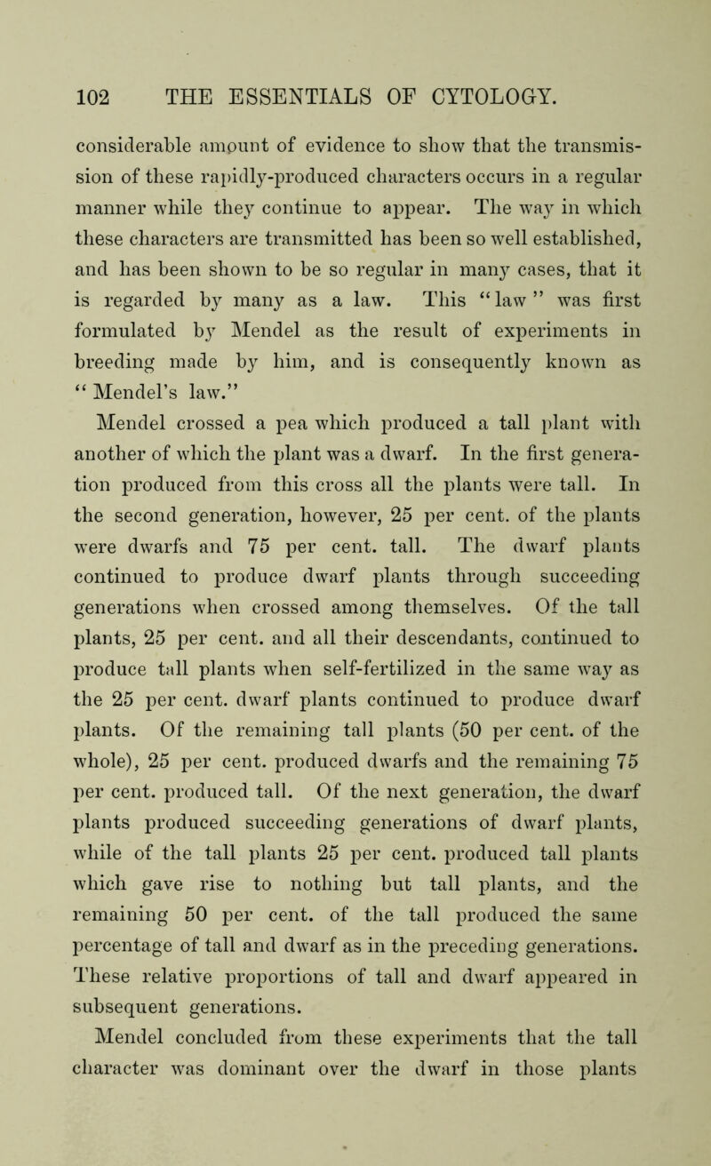 considerable ampunt of evidence to show that the transmis- sion of these rapidly-produced characters occurs in a regular manner while they continue to appear. The way in which these characters are transmitted has been so well established, and has been shown to be so regular in many cases, that it is regarded by many as a law. This “ law ” was first formulated by Mendel as the result of experiments in breeding made by him, and is consequently known as “ Mendel’s law.” Mendel crossed a pea which produced a tall plant with another of which the plant was a dwarf. In the first genera- tion produced from this cross all the plants were tall. In the second generation, however, 25 per cent, of the plants were dwarfs and 75 per cent. tall. The dwarf plants continued to produce dwarf plants through succeeding generations when crossed among themselves. Of the tall plants, 25 per cent, and all their descendants, continued to produce tall plants when self-fertilized in the same way as the 25 per cent, dwarf plants continued to produce dwarf plants. Of the remaining tall plants (50 per cent, of the whole), 25 per cent, produced dwarfs and the remaining 75 per cent, produced tall. Of the next generation, the dwarf plants produced succeeding generations of dwarf plants, while of the tall plants 25 per cent, produced tall plants which gave rise to nothing but tall plants, and the remaining 50 per cent, of the tall produced the same percentage of tall and dwarf as in the preceding generations. These relative proportions of tall and dwarf appeared in subsequent generations. Mendel concluded from these experiments that the tall character was dominant over the dwarf in those plants