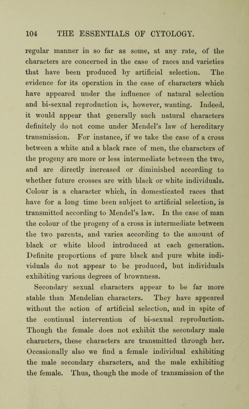 regular manner in so far as some, at any rate, of the characters are concerned in the case of races and varieties that have been produced by artificial selection. The evidence for its operation in the case of characters which have appeared under the influence of natural selection and bi-sexual reproduction is, however, wanting. Indeed, it would appear that generally such natural characters definitely do not come under Mendel’s law of hereditary transmission. For instance, if we take the case of a cross between a white and a black race of men, the characters of the progeny are more or less intermediate between the two, and are directly increased or diminished according to whether future crosses are with black or white individuals. Colour is a character which, in domesticated races that have for a long time been subject to artificial selection, is transmitted according to Mendel’s law. In the case of man the colour of the progeny of a cross is intermediate between the two parents, and varies according to the amount of black or white blood introduced at each generation. Definite proportions of pure black and pure white indi- viduals do not appear to be produced, but individuals exhibiting various degrees of brownness. Secondary sexual characters appear to be far more stable than Mendelian characters. They have appeared without the action of artificial selection, and in spite of the continual intervention of bi-sexual reproduction. Though the female does not exhibit the secondary male characters, these characters are transmitted through her. Occasionally also we find a female individual exhibiting the male secondary characters, and the male exhibiting the female. Thus, though the mode of transmission of the