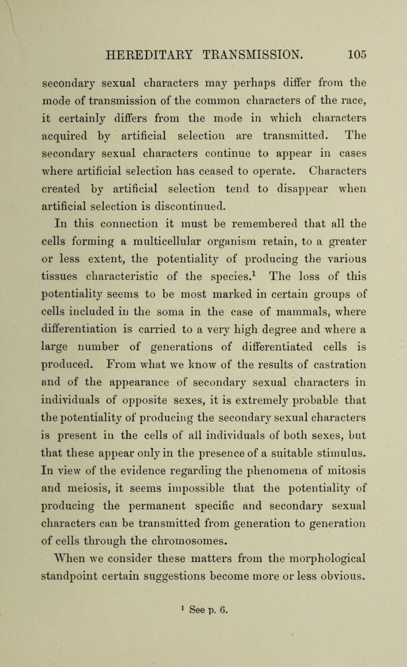 secondary sexual characters may perhaps differ from the mode of transmission of the common characters of the race, it certainly differs from the mode in which characters acquired by artificial selection are transmitted. The secondary sexual characters continue to appear in cases where artificial selection has ceased to operate. Characters created by artificial selection tend to disappear when artificial selection is discontinued. In this connection it must be remembered that all the cells forming a multicellular organism retain, to a greater or less extent, the potentiality of producing the various tissues characteristic of the species.1 The loss of this potentiality seems to be most marked in certain groups of cells included in the soma in the case of mammals, where differentiation is carried to a very high degree and where a large number of generations of differentiated cells is produced. From what we know of the results of castration and of the appearance of secondary sexual characters in individuals of opposite sexes, it is extremely probable that the potentiality of producing the secondary sexual characters is present in the cells of all individuals of both sexes, hut that these appear only in the presence of a suitable stimulus. In view of the evidence regarding the phenomena of mitosis and meiosis, it seems impossible that the potentiality of producing the permanent specific and secondary sexual characters can be transmitted from generation to generation of cells through the chromosomes. When we consider these matters from the morphological standpoint certain suggestions become more or less obvious. 1 See p. 6.