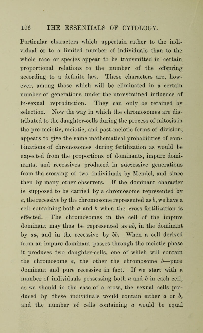 Particular characters which appertain rather to the indi- vidual or to a limited number of individuals than to the whole race or species appear to be transmitted in certain proportional relations to the number of the offspring according to a definite law. These characters are, how- ever, among those which will be eliminated in a certain number of generations under the unrestrained influence of bi-sexual reproduction. They can only be retained by selection. Now the way in which the chromosomes are dis- tributed to the daughter-cells during the process of mitosis in the pre-meiotic, meiotic, and post-meiotic forms of division, appears to give the same mathematical probabilities of com- binations of chromosomes during fertilization as would be expected from the proportions of dominants, impure domi- nants, and recessives produced in successive generations from the crossing of two individuals by Mendel, and since then by many other observers. If the dominant character is supposed to be carried by a chromosome represented by a, the recessive by the chromosome represented as b, we have a cell containing both a and b when the cross fertilization is effected. The chromosomes in the cell of the impure dominant may thus be represented as ab, in the dominant by aa, and in the recessive by bb. When a cell derived from an impure dominant passes through the meiotic phase it produces two daughter-cells, one of which will contain the chromosome a, the other the chromosome b—pure dominant and pure recessive in fact. If we start with a number of individuals possessing both a and b in each cell, as we should in the case of a cross, the sexual cells pro- duced by these individuals would contain either a or b, and the number of cells containing a would be equal