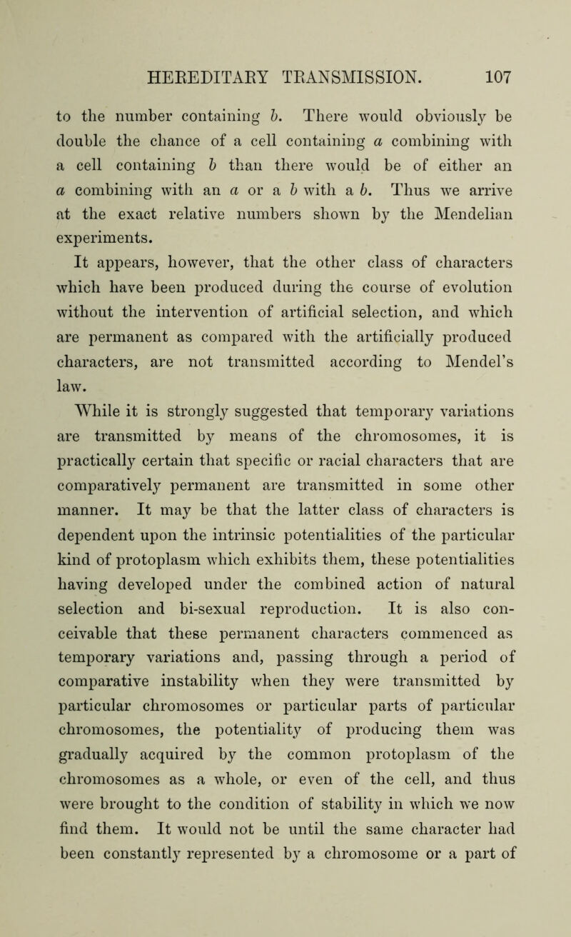 to the number containing b. There would obviously be double the chance of a cell containing a combining with a cell containing b than there would be of either an a combining with an a or a b with a b. Thus we arrive at the exact relative numbers shown by the Mendelian experiments. It appears, however, that the other class of characters which have been produced during the course of evolution without the intervention of artificial selection, and which are permanent as compared with the artificially produced characters, are not transmitted according to Mendel’s law. While it is strongly suggested that temporary variations are transmitted by means of the chromosomes, it is practically certain that specific or racial characters that are comparatively permanent are transmitted in some other manner. It may be that the latter class of characters is dependent upon the intrinsic potentialities of the particular kind of protoplasm which exhibits them, these potentialities having developed under the combined action of natural selection and bi-sexual reproduction. It is also con- ceivable that these permanent characters commenced as temporary variations and, passing through a period of comparative instability when they were transmitted by particular chromosomes or particular parts of particular chromosomes, the potentiality of producing them was gradually acquired by the common protoplasm of the chromosomes as a whole, or even of the cell, and thus were brought to the condition of stability in which we now find them. It would not be until the same character had been constantly represented by a chromosome or a part of