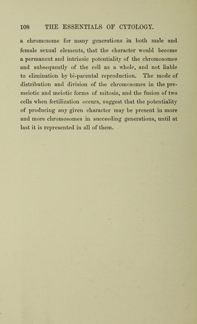 a chromosome for many generations in both male and female sexual elements, that the character would become a permanent and intrinsic potentiality of the chromosomes and subsequently of the cell as a whole, and not liable to elimination by bi-parental reproduction. The mode of distribution and division of the chromosomes in the pre- meiotic and meiotic forms of mitosis, and the fusion of two cells when fertilization occurs, suggest that the potentiality of producing any given character may be present in more and more chromosomes in succeeding generations, until at last it is represented in all of them.