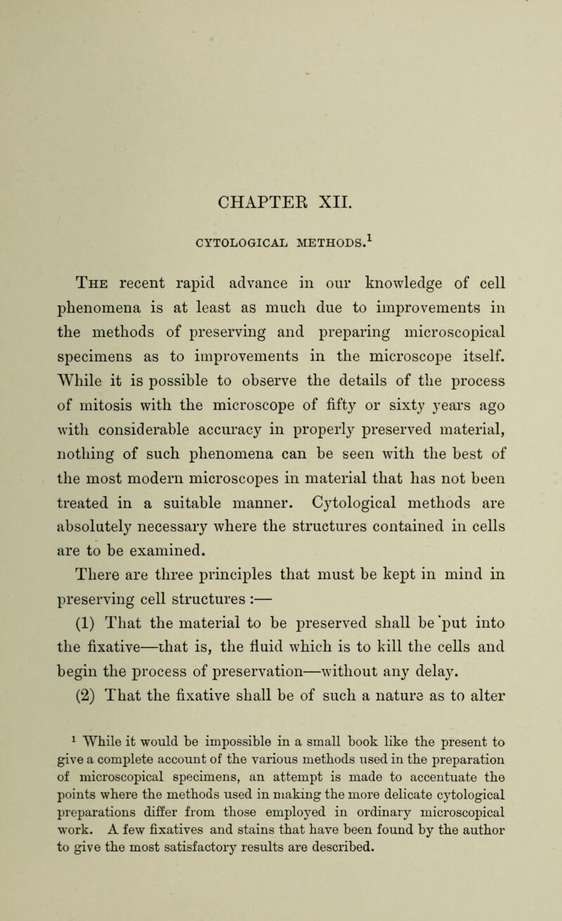 CHAPTER XII. CYTOLOGICAL METHODS.1 The recent rapid advance in our knowledge of cell phenomena is at least as much due to improvements in the methods of preserving and preparing microscopical specimens as to improvements in the microscope itself. While it is possible to observe the details of the process of mitosis with the microscope of fifty or sixty years ago with considerable accuracy in properly preserved material, nothing of such phenomena can be seen with the best of the most modern microscopes in material that has not been treated in a suitable manner. Cytological methods are absolutely necessary where the structures contained in cells are to be examined. There are three principles that must be kept in mind in preserving cell structures :— (1) That the material to be preserved shall be ‘put into the fixative—that is, the fluid which is to kill the cells and begin the process of preservation—without any delay. (2) That the fixative shall be of such a nature as to alter 1 While it would be impossible in a small book like the present to give a complete account of the various methods used in the preparation of microscopical specimens, an attempt is made to accentuate the points where the methods used in making the more delicate cytological preparations differ from those employed in ordinary microscopical work. A few fixatives and stains that have been found by the author to give the most satisfactory results are described.