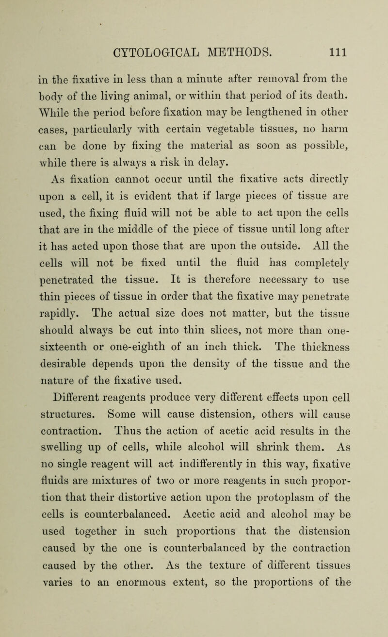 in the fixative in less than a minute after removal from the body of the living animal, or within that period of its death. While the period before fixation may be lengthened in other cases, particularly with certain vegetable tissues, no harm can be done by fixing the material as soon as possible, while there is always a risk in delay. As fixation cannot occur until the fixative acts directly upon a cell, it is evident that if large pieces of tissue are used, the fixing fluid will not be able to act upon the cells that are in the middle of the piece of tissue until long after it has acted upon those that are upon the outside. All the cells will not be fixed until the fluid has completely penetrated the tissue. It is therefore necessary to use thin pieces of tissue in order that the fixative may penetrate rapidly. The actual size does not matter, but the tissue should always be cut into thin slices, not more than one- sixteenth or one-eighth of an inch thick. The thickness desirable depends upon the density of the tissue and the nature of the fixative used. Different reagents produce very different effects upon cell structures. Some will cause distension, others will cause contraction. Thus the action of acetic acid results in the swelling up of cells, while alcohol will shrink them. As no single reagent will act indifferently in this way, fixative fluids are mixtures of two or more reagents in such propor- tion that their distortive action upon the protoplasm of the cells is counterbalanced. Acetic acid and alcohol may be used together in such proportions that the distension caused by the one is counterbalanced by the contraction caused by the other. As the texture of different tissues varies to an enormous extent, so the proportions of the