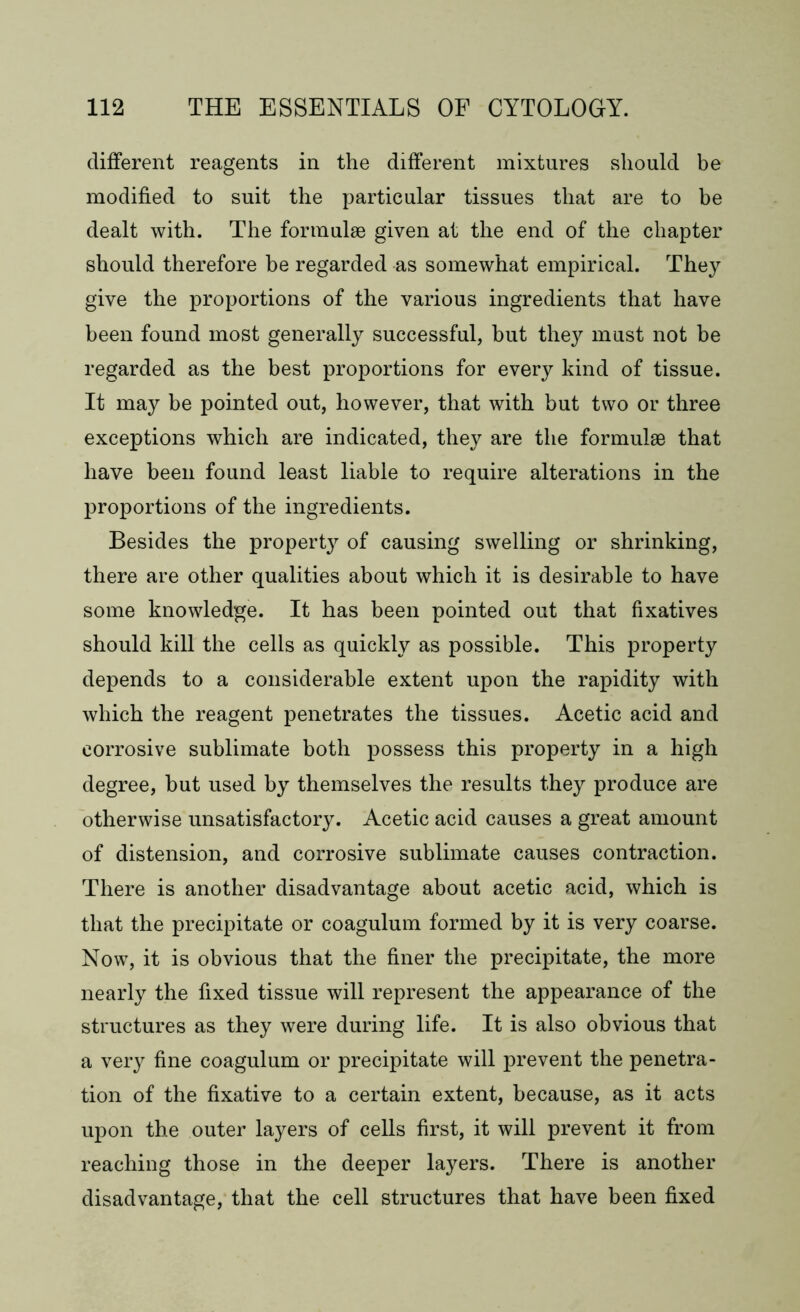 different reagents in the different mixtures should be modified to suit the particular tissues that are to be dealt with. The formulae given at the end of the chapter should therefore he regarded as somewhat empirical. They give the proportions of the various ingredients that have been found most generally successful, but they must not be regarded as the best proportions for every kind of tissue. It may be pointed out, however, that with but two or three exceptions which are indicated, they are the formulae that have been found least liable to require alterations in the proportions of the ingredients. Besides the property of causing swelling or shrinking, there are other qualities about which it is desirable to have some knowledge. It has been pointed out that fixatives should kill the cells as quickly as possible. This property depends to a considerable extent upon the rapidity with which the reagent penetrates the tissues. Acetic acid and corrosive sublimate both possess this property in a high degree, but used by themselves the results they produce are otherwise unsatisfactory. Acetic acid causes a great amount of distension, and corrosive sublimate causes contraction. There is another disadvantage about acetic acid, which is that the precipitate or coagulum formed by it is very coarse. Now, it is obvious that the finer the precipitate, the more nearly the fixed tissue will represent the appearance of the structures as they were during life. It is also obvious that a very fine coagulum or precipitate will prevent the penetra- tion of the fixative to a certain extent, because, as it acts upon the outer layers of cells first, it will prevent it from reaching those in the deeper layers. There is another disadvantage, that the cell structures that have been fixed