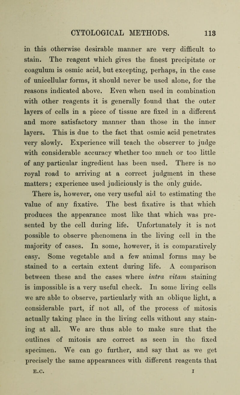 in this otherwise desirable manner are very difficult to stain. The reagent which gives the finest precipitate or coagulum is osmic acid, but excepting, perhaps, in the case of unicellular forms, it should never he used alone, for the reasons indicated above. Even when used in combination with other reagents it is generally found that the outer layers of cells in a piece of tissue are fixed in a different and more satisfactory manner than those in the inner layers. This is due to the fact that osmic acid penetrates very slowly. Experience will teach the observer to judge with considerable accuracy whether too much or too little of any particular ingredient has been used. There is no royal road to arriving at a correct judgment in these matters; experience used judiciously is the only guide. There is, however, one very useful aid to estimating the value of any fixative. The best fixative is that which produces the appearance most like that which was pre- sented by the cell during life. Unfortunately it is not possible to observe phenomena in the living cell in the majority of cases. In some, however, it is comparatively easy. Some vegetable and a few animal forms may be stained to a certain extent during life. A comparison between these and the cases where intra vitam staining is impossible is a very useful check. In some living cells we are able to observe, particularly with an oblique light, a considerable part, if not all, of the process of mitosis actually taking place in the living cells without any stain- ing at all. We are thus able to make sure that the outlines of mitosis are correct as seen in the fixed specimen. We can go further, and say that as we get precisely the same appearances with different reagents that E.C. I