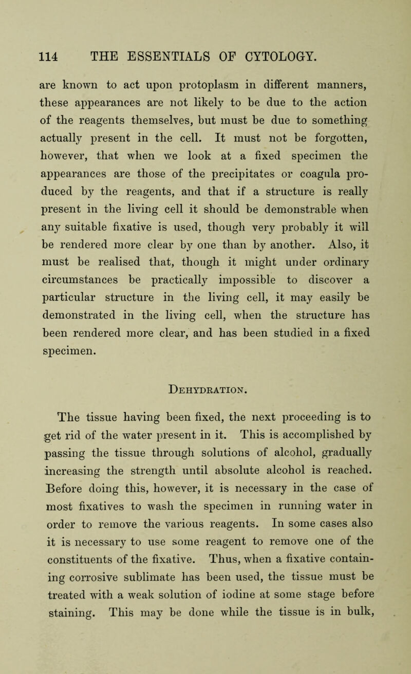 are known to act upon protoplasm in different manners, these appearances are not likely to be due to the action of the reagents themselves, but must be due to something actually present in the cell. It must not he forgotten, however, that when we look at a fixed specimen the appearances are those of the precipitates or coagula pro- duced by the reagents, and that if a structure is really present in the living cell it should be demonstrable when an}^ suitable fixative is used, though very probably it will be rendered more clear by one than by another. Also, it must be realised that, though it might under ordinary circumstances be practically impossible to discover a particular structure in the living cell, it may easily he demonstrated in the living cell, when the structure has been rendered more clear, and has been studied in a fixed specimen. Dehydration. The tissue having been fixed, the next proceeding is to get rid of the water present in it. This is accomplished by passing the tissue through solutions of alcohol, gradually increasing the strength until absolute alcohol is reached. Before doing this, however, it is necessary in the case of most fixatives to wash the specimen in running water in order to remove the various reagents. In some cases also it is necessary to use some reagent to remove one of the constituents of the fixative. Thus, when a fixative contain- ing corrosive sublimate has been used, the tissue must be treated with a weak solution of iodine at some stage before staining. This may be done while the tissue is in bulk,