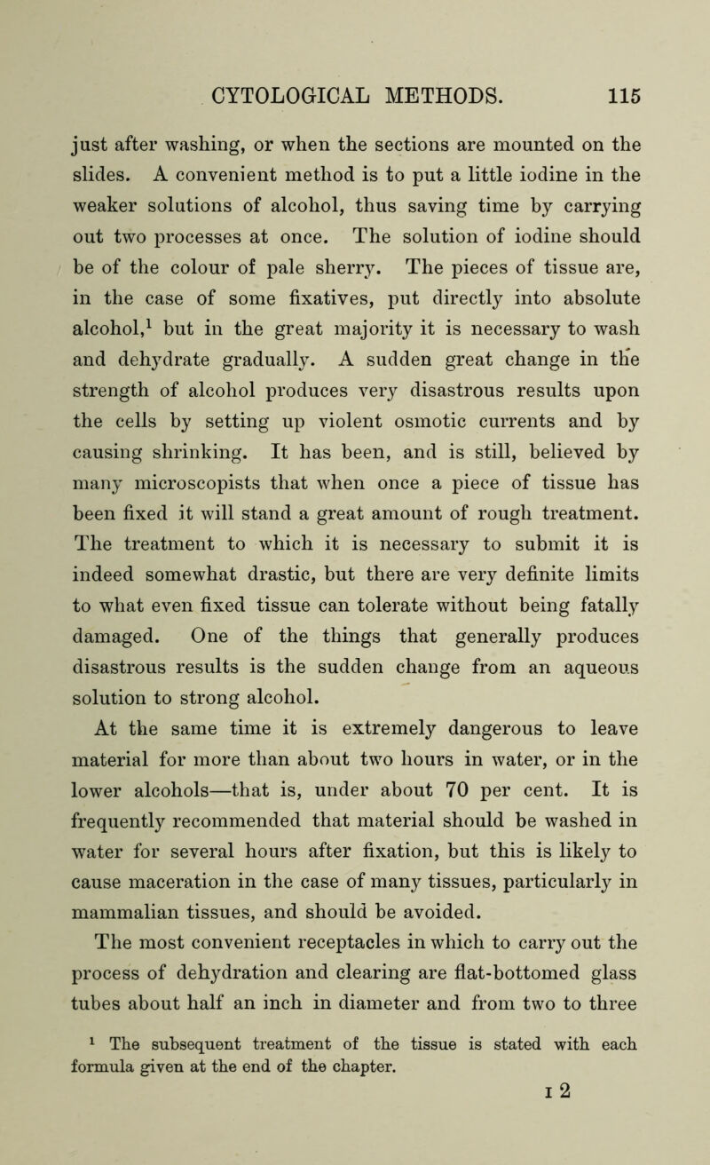 just after washing, or when the sections are mounted on the slides. A convenient method is to put a little iodine in the weaker solutions of alcohol, thus saving time by carrying out two processes at once. The solution of iodine should be of the colour of pale sherry. The pieces of tissue are, in the case of some fixatives, put directly into absolute alcohol,1 but in the great majority it is necessary to wash and dehydrate gradually. A sudden great change in the strength of alcohol produces very disastrous results upon the cells by setting up violent osmotic currents and by causing shrinking. It has been, and is still, believed by many microscopists that when once a piece of tissue has been fixed it will stand a great amount of rough treatment. The treatment to which it is necessary to submit it is indeed somewhat drastic, but there are very definite limits to what even fixed tissue can tolerate without being fatally damaged. One of the things that generally produces disastrous results is the sudden change from an aqueous solution to strong alcohol. At the same time it is extremely dangerous to leave material for more than about two hours in water, or in the lower alcohols—that is, under about 70 per cent. It is frequently recommended that material should be washed in water for several hours after fixation, but this is likely to cause maceration in the case of many tissues, particularly in mammalian tissues, and should be avoided. The most convenient receptacles in which to carry out the process of dehydration and clearing are flat-bottomed glass tubes about half an inch in diameter and from two to three 1 The subsequent treatment of the tissue is stated with each formula given at the end of the chapter. i 2